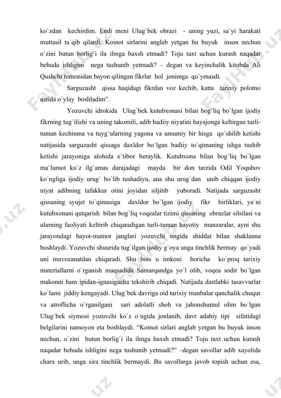 qo`yadi uni muvozanatdan chiqaradi. shu bois u imkoni boricha ko`proq tarixiy materiallarni o`rganish maqsadida samarqandga yo`l olib, voqea sodir bo`lgan makonni ham ipidan-ignasigacha tekshirib chiqadi. natijada dastlabki tasavvurlar ko`lami jiddiy kengayadi. ulug`bek davriga oid tarixiy manbalar qanchalik chuqur va atroflicha o`rganilgani sari adolatli shoh va jahonshumul olim bo`lgan ulug`bek siymosi yozuvchi ko`z o`ngida jonlanib, davr adabiy tipi sifatidagi belgilarini namoyon eta boshlaydi. “koinot sirlari anglab yetgan bu buyuk inson nechun, o`zini butun borlig`i ila ilmga baxsh etmadi? toju taxt uchun kurash naqadar behuda ishligini nega tushunib yetmadi?” –degan savollar adib xayolida charx urib, unga sira tinchlik bermaydi. bu savollarga javob topish uchun esa, ulug`bek davri tarixiy voqeligiga daxldor bo`lgan barcha manbalarni o`rganib, bu ziddiyatli davr haqiqatini tekshirib chiqish lozim edi. chunki yozuvchining tafakkur osmonida charx urgan jumboqli savollarga ulug`bek davri haqiqatidan kelib chiqqan holdagina to`g`ri javob topish mumkin edi. natijada kutubxonani qutqazuvchi shogirdlar fidoyiligi, saroydagi to`polonlar, otlar dupuri, qilichlar jarangidan …
