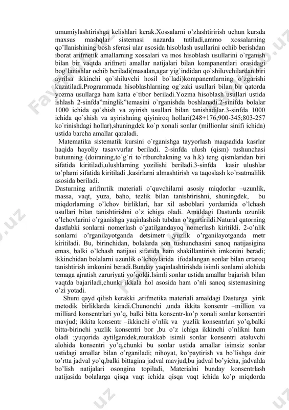 sonlar.shuni ham aytish kerak material shunday qayta guruppalashganki,unda o’zaro bog’langan tushunchalar,amallar,masalalarni taqoslash,qarshi qo’yish va solishtirish, qaralayotgan faktlarning o’xshash va farqli tomonlarini aniqlash ,ular orasidagi mavjud bog’lanishlarni ochish imkonini beradi. nazariyaga katta e’tibor berish va kursni ratsionalroq tuzish tufayli uning muhim bo’limlarini o’rganishni soddalashtirish imkoniga ega bo’linadi.bu,masalan,1-sinfda 100 ichida qo’shish va ayirish usullari ustida ishlashga ,2sinfda jadvalda ko’paytirish va bo’lishni o’rganishga va hakozolarga tegishli. endi matematika kursining har bir tarkibiy qismi (arifmetik, algebrik, geometrik)mazmunini ko’ramiz. boshlang’ich sinflar dastursida arifmetikasidan elementar ma’lumotlarning ushbu uyushmasi berilgan :natural sonlar ,nol,shu sonlar ustida to’rt arifmetik amal ;kasrlar ,isimli sonlar va ular ustida amallar .bu materialni o’rganish o’quvchilarni matematik tushunchalar sistemasini o’zlashtirishga ,shuningdek puxta va tushinib olingan xisoblash ko’nikmalari va malakalarini egallashga olib kelishi kerak.shu bilan bu ko’nikmalar,bir tomondan predmet to’plamlar bilan ishlashda, ikkinchi tomondan,hisoblash usullaridan ongli foydalanish asosida rivojlanadi. dasturga arifmetik amallarning ba’zi muhum xossalari va ulardan kelib chiqadigan natijalar bilan tanishish kiritilganligi sababli,xisoblash usullarini …