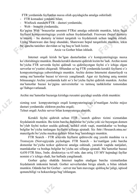 atta hajmdagi fayl arxivlari saqlanadi. hozir internetda ftr – serverning uch xil turi mavjud: · internet ­ style (serverning barcha fayllariga kirish); · listserver (cheklangan kirish); · ftrmail (elektron pochta orqali kirish); ba’zi o’rinlarda ftr telnetga o’xshab ketadi. ftr ishlashi uchun olisdagi mashinaga kirishga ruxsat bo’lishi zarur (foydalanuvchining mantiqiy nomi va parolni bilish lozim). ko’pgina uzellarda anonim ftr usuli qabul qilingan. bunda mantiqiy nom sifatida anonymous sifatida ro’yxatga olinsangiz, olislashgan tizim fayllarining cheklangan to’plamiga kirishga ruxsat beriladi. ftr yordamida fayllardan nusxa olish quyidagicha amalga oshiriladi: · ftr komadasi yordami bilan; · winsock standarti ftr – dasturi yordamida; · web – brauzer yordamida; ko’pgina web ­ brauzerlar anonimi ftrni amalga oshirishi mumkin, lekin faqat fayllarni kompyuteringizga yozish uchun foydalaniladi. freeware (bepul dasturiy ta’minot) – bu dasturiy ta’minot tarqatish va foydala­nish uchun taqdim etiladi. uning shareware dan farqi shundaki, shareware bepul tarqatilishi mumkin, lekin bir qancha tanishuv davridan so’ng haq to’lash lozim. …