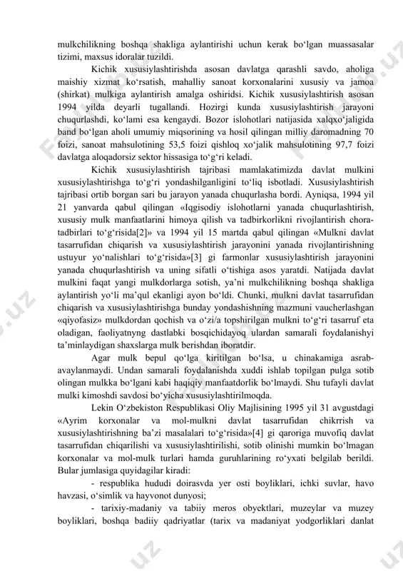 hammasi mulkka nisbatan bo‘lgan munosabatni boshqacha shaklda o‘zgartirishni taqozo etadi. shu maqsadda davlat o‘z mulkining bir qismini o‘z tasarrufidan chiqarib, xususiylashtirishga e’tiborni qaratdi. mulkni davlat tasarrufidan chiqarish va uni xususiylash-tirishda o‘zbekiston respublikasining 1991 yil 19 noyabrda qabul qilingan, 1993 yilda 7 mayda esa o‘zgartirish va qo‘shimchalar kiritilgan «davlat tasarrufidan chiqarish va xususiylashtirish to‘g‘risida»gi qonun muhim huquqiy hujjat bo‘ldi. unda mulkni davlat tasarrufidan chiqarib xususiylashtirish jarayoni huquqiy kafolatlandi. iqgisodiy islohotlarning birinchi bosqichida asosan kichik xususiylashtirish amaddatugallandi. davlat mulkini boshqarish va uni mulkchilikning boshqa shakliga aylantirishi uchun kerak bo‘lgan muassasalar tizimi, maxsus idoralar tuzildi. kichik xususiylashtirishda asosan davlatga qarashli savdo, aholiga maishiy xizmat ko‘rsatish, mahalliy sanoat korxonalarini xususiy va jamoa (shirkat) mulkiga aylantirish amalga oshiridsi. kichik xususiylashtirish asosan 1994 yilda deyarli tugallandi. hozirgi kunda xususiylashtirish jarayoni chuqurlashdi, ko‘lami esa kengaydi. bozor islohotlari natijasida xalqxo‘jaligida band bo‘lgan aholi umumiy miqsorining va hosil qilingan milliy daromadning 70 foizi, sanoat mahsulotining 53,5 foizi qishloq xo‘jalik …