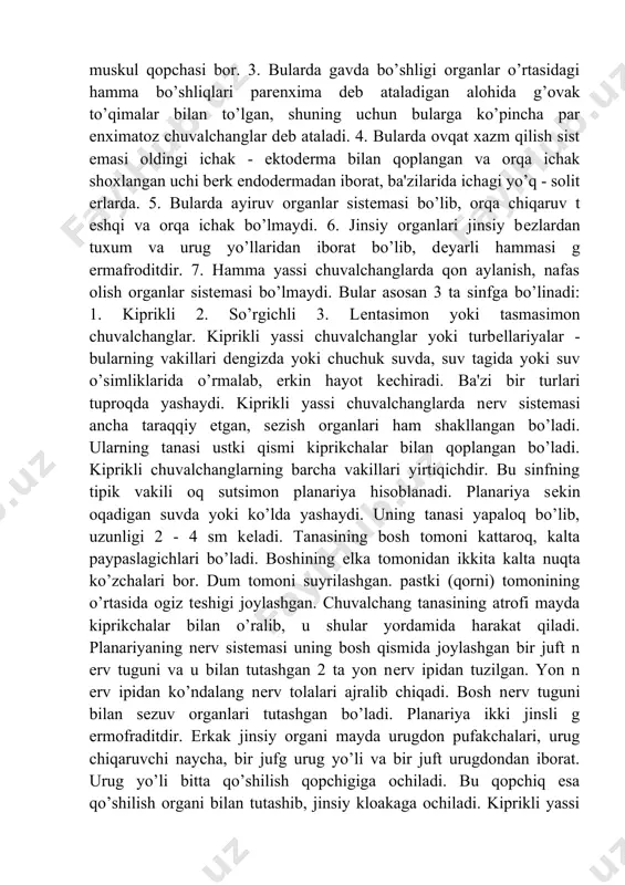 gеnеtik so’rgichlilarga jigar qurti, nashtarsimon ikki so’rgichli, mushuk ikki so’rgichlisi, qon ikki so’rgichlisi va boshqalar kiradi. jigar qurti uzunligi 2-5 sm kеladigai so’rgichli chuvalchangdir. bu parazit mol, qo’y, cho’chqa, ot, ba'zan odamning jigarida (o’t yo’llarida) ham parazitlik qiladi, tashqi ko’rinishi o’simlik bargiga o’xshaydi, ustki tomoni esa ilmoqchali, mayda, birmuncha qalin kutikula bilan qoplangan. tanasining oldingi tomonidan ogiz so’rgichi, uning o’rtasida ogiz tеshigi bor. bu so’rgichning pastrogida, qorin tomonda qorin so’rgichi va bularning oraligida esa jinsiy aloka tеshigi joylashgan. oq planariyaning tuzilishi va hayot kechirish xususiyatlari o’rganiladigan chuvalchanglarning sistematik o’rni tip yassi chuvalchanglar – plathelmintes sinf kiprikli chuvalchanglar – turbellaria turkum uchshoxli ichaklilar – tricladida tur oq planariya – dendrocoelum lacteum oq (sutsimon) planariyani chuchuk suv havzalarida, daryolarning sekin oquvchi joylarida, ko’llarda, suv osti toshlari ostida, suv o’simliklarining tanasida, barglarning ostki tomonida uchratish mumkin. uning cho’ziq va yassi tanasining uzunligi 20-25 mm, eni 6-7 mm ga teng. tana eni deyarli butun …