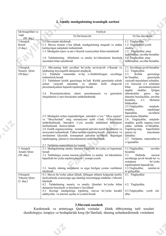 y qism (50 daq.) 3.1. mashgulotning amaliy qismini bajarilishi bo’yicha yo’riqnomani beradi 3.2. talabalarga yozma nazorat savollarini va amaliy ko’nikmalarini bajarilishi bo’yicha topshiriq beradi - restept yozish 3.3. amaliy ishning natijalarini va uyga berilgan yozma vazifalarni tekshiradi 3.1.tinglaydilar, savollar beradilar 3.2. daftarda nazorat savollariga javob beradi-lar va resteptura bo’yicha topshiriqlarni bajaradi-lar. 3.3.tinglaydilar, xatolari-ni to`girlaydilar 4-bosqich. yakuniy qism (2 daq.) 4.1. mavzu bo’yicha yakun qiladi, qilingan ishlarni kelgusida kasbiy faoliyatlarida axamiyatga ega ekanligi muximligiga talabalar e’tiborini qaratadi. 4.2. talabalarning nazariy va amaliy qismlari bo’yicha bilim darajasini baҳolaydi va baҳolarni e’lon qiladi 4.3. keyingi mashgulotga topshiriq, mavzu bo’yicha kerakli adabiyotlar va internet saytlar ro’yxatini beradi 4.1. tinglaydilar. 4.2. tinglaydilar. 4.3.tinglaydilar, yozib ola-dilar 3.mavzuni asoslash kardiotonik va aritmiyaga qarshi vositalar klinik tibbiyotning turli soxalari (kardiologiya, terapiya va boshqalar)da keng qo’llaniladi, shuning uchunkardiotonik vositalarni asosiy samarali va nojo’ya ta’sirini o’rganish, ularni qo’llash uchun ko’rsatmalar xususiyatlarini bilish umumiy amaliyot shifokori faoliyatida kerak bo’ladi. 4. fanlararo …