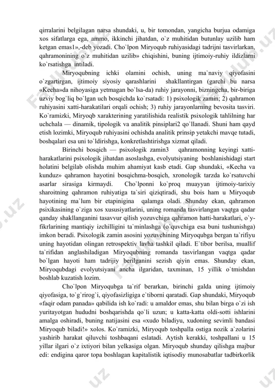 ashtirish va shu orqali milliy romanchiligimiz ravnaqiga xizmat qilishni niyat qilgan bo`lsa, ehtimol. ikkinchi tomondan, 30-yillar avvalidagi ijtimoiy-tarixiy sharoit va unga bog`liq yozuvchining ruhiy holati ham ayni shu usulni taqozo qilgan ko`rinadi. ya`ni, cho`lpon yaqin o`tmishni, turkistonning tarixiy taraqqiyot yo`lini o`zi yaqindan bilgan ijtimoiy tiplar ruhiyasi orqali anglamoqchi, o`zini qiynagan savollarga javob topmoqchi bo`ladi. «kecha va kunduz»da psixologik tahlil nuqtai nazaridan yuksak mahorat bilan yaratilgan xarakterlardan biri, shubhasiz, miryoqub obrazidir. o`z oldiga qo`ygan g`oyaviy-badiiy niyat talabi bilan cho`lpon miryoqub ruhiyati tahliliga, uning psixologik jihatdan ishonarli bo`lishiga jiddiy e`tibor beradi. professor o.sharafiddinov bu obraz haqida to`xtalib: «miryoqub obrazining ziddiyatli qirralarini belgilagan narsa shundaki, u, bir tomondan, yangicha burjua odamiga xos sifatlarga ega, ammo, ikkinchi jihatdan, o`z muhitidan butunlay uzilib ham ketgan emas1»,-deb yozadi. cho`lpon miryoqub ruhiyasidagi tadrijni tasvirlarkan, qahramonining o`z muhitidan uzilib» chiqishini, buning ijtimoiy-ruhiy ildizlarni ko`rsatishga intiladi. miryoqubning ichki olamini ochish, uning ma`naviy qiyofasini o`zgartirgan, ijtimoiy siyosiy qarashlarini shakllantirgan (garchi …