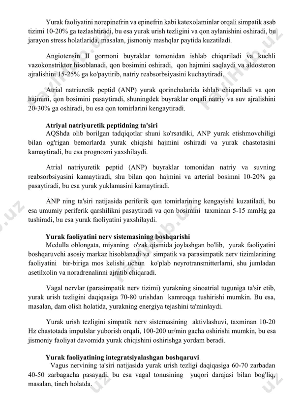 lan, 200 mg dozada angiotenzin ii qon bosimini sezilarli darajada oshirishi mumkin. yurak faoliyatini gormonal boshqarish yurak faoliyatini norepinefrin va epinefrin kabi katexolaminlar orqali simpatik asab tizimi 10-20% ga tezlashtiradi, bu esa yurak urish tezligini va qon aylanishini oshiradi, bu jarayon stress holatlarida, masalan, jismoniy mashqlar paytida kuzatiladi. angiotensin ii gormoni buyraklar tomonidan ishlab chiqariladi va kuchli vazokonstriktor hisoblanadi, qon bosimini oshiradi, qon hajmini saqlaydi va aldosteron ajralishini 15-25% ga ko'paytirib, natriy reabsorbsiyasini kuchaytiradi. atrial natriuretik peptid (anp) yurak qorinchalarida ishlab chiqariladi va qon hajmini, qon bosimini pasaytiradi, shuningdek buyraklar orqali natriy va suv ajralishini 20-30% ga oshiradi, bu esa qon tomirlarini kengaytiradi. atriyal natriyuretik peptidning ta'siri aqshda olib borilgan tadqiqotlar shuni ko'rsatdiki, anp yurak etishmovchiligi bilan og'rigan bemorlarda yurak chiqishi hajmini oshiradi va yurak chastotasini kamaytiradi, bu esa prognozni yaxshilaydi. atrial natriyuretik peptid (anp) buyraklar tomonidan natriy va suvning reabsorbsiyasini kamaytiradi, shu bilan qon hajmini va arterial bosimni 10-20% …