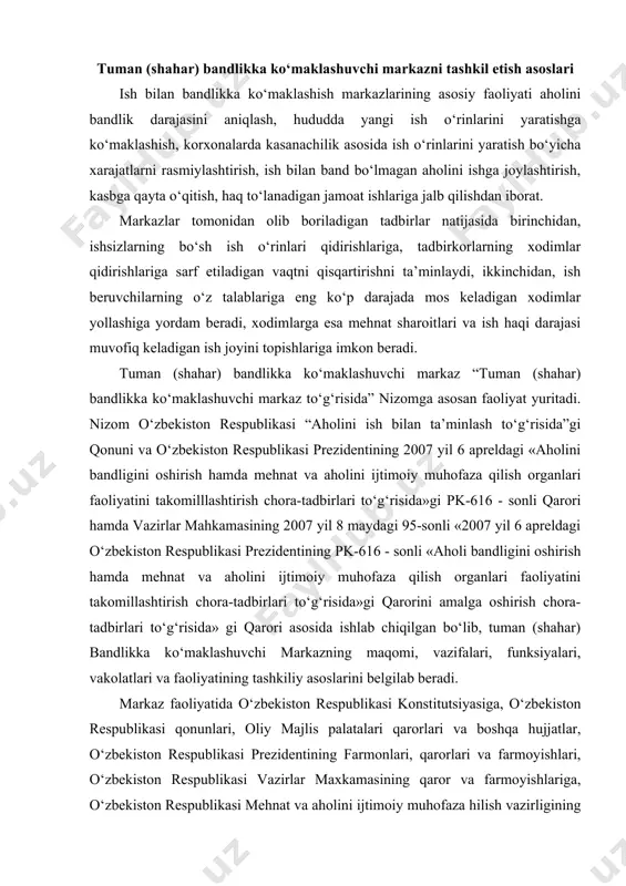hlab chiqilgan bo‘lib, tuman (shahar) bandlikka ko‘maklashuvchi markazning maqomi, vazifalari, funksiyalari, vakolatlari va faoliyatining tashkiliy asoslarini belgilab beradi. markaz faoliyatida o‘zbekiston respublikasi konstitutsiyasiga, o‘zbekiston respublikasi qonunlari, oliy majlis palatalari qarorlari va boshqa hujjatlar, o‘zbekiston respublikasi prezidentining farmonlari, qarorlari va farmoyishlari, o‘zbekiston respublikasi vazirlar maxkamasining qaror va farmoyishlariga, o‘zbekiston respublikasi mehnat va aholini ijtimoiy muhofaza hilish vazirligining normativ-huquqiy hujjatlariga, bosh boshqarmalarning buyruq va qarorlariga, tegishli hokimliklarning qaror va farmoyishlariga, shuningdek ushbu nizomga amal qiladi . markaz o‘zbekiston respublikasi mehnat va aholini ijtimoiy muhofaza qilish vazirligining tashkiliy tizimi bo‘lib, mintaqaviy asosda qoraqalpog‘iston respublikasi mehnat va aholini ijtimoiy muhofaza qilish vazirligiga, viloyatlar va toshkent shahri mehnat va aholini ijtimoiy muhofaza qilish bosh boshqarmalariga, hamda tegishli tuman (shahar) hokimligiga buysunadi va hisobot beradi. markaz davlat boshqaruvining tuman (shahar) mehnat, ish bilan bandlik va aholini ijtimoiy muhofaza qilish organi hisoblanadi. markaz o‘z faoliyatini davlat boshqaruvining boshqa mahalliy organlari, jamoat tashkilotlari, korxona va muassasalar bilan hamkorlikda …