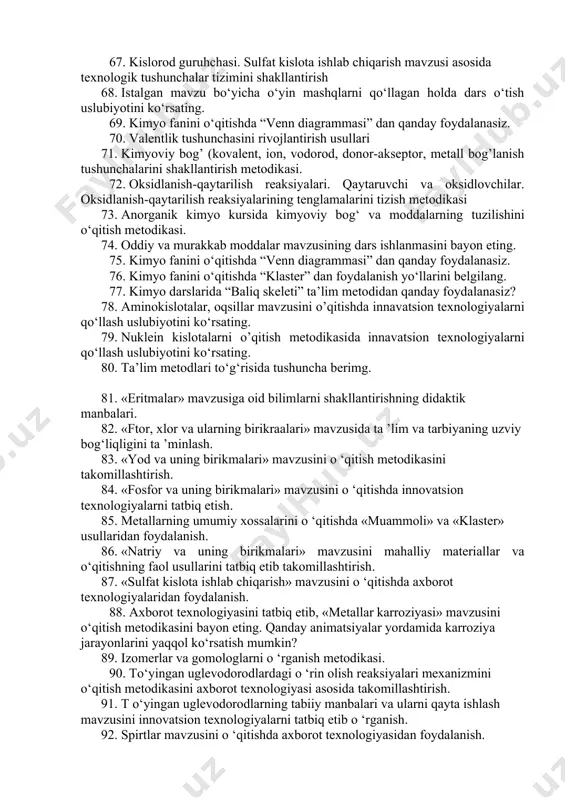 i ishlab chiqish. 61. “elektrolitik dissosiyalanish nazariyasi” mavzusini o’qitishda yangi pedagogik texnologiyalar . 62. “tuzlar gidrolizi” mavzusini o’qitishda yangi pedagogik texnologiyalar . 63. uglevodlar. monosaxaridlar mavzularida dars ishlanmalarini ishlab chiqish. 64. azot tutgan organik birikmalar. aminokislotalar, oqsil, nuklein kislotalarni o’qitish metodikasi 65. kimyoviy tushunchalarni o’qitish metodikasi. anorganik moddalarning asosiy sinflarni o’qitish metodikasi. 66. eritmalar mavzusi bo‘yicha innavatsion texnologiyalarni qo‘llash uslubiyotini ko‘rsating. 67. kislorod guruhchasi. sulfat kislota ishlab chiqarish mavzusi asosida texnologik tushunchalar tizimini shakllantirish 68. istalgan mavzu bo‘yicha o‘yin mashqlarni qo‘llagan holda dars o‘tish uslubiyotini ko‘rsating. 69. kimyo fanini o‘qitishda “venn diagrammasi” dan qanday foydalanasiz. 70. valentlik tushunchasini rivojlantirish usullari 71. kimyoviy bog’ (kovalent, ion, vodorod, donor-akseptor, metall bog’lanish tushunchalarini shakllantirish metodikasi. 72. oksidlanish-qaytarilish reaksiyalari. qaytaruvchi va oksidlovchilar. oksidlanish-qaytarilish reaksiyalarining tenglamalarini tizish metodikasi 73. anorganik kimyo kursida kimyoviy bog‘ va moddalarning tuzilishini o‘qitish metodikasi. 74. oddiy va murakkab moddalar mavzusining dars ishlanmasini bayon eting. 75. kimyo fanini o‘qitishda “venn diagrammasi” …