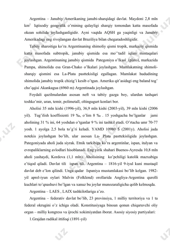qurolli kuchlari to’qnashuvi bo’lgan va xanuz bu joylar munozaraligicha qolib kelmoqda. argentina – laes , laix tashkilotlariga a’zo. argentina – federativ davlat bo’lib, 23 provinsiya, 1 milliy territoriya va 1 ta federal okrugini o’z ichiga oladi. konstitusiyaga binoan qonun chiqaruvchi oliy organ – milliy kongress va ijrochi xokimiyatdan iborat. asosiy siyosiy partiyalari: 1.grajdan radikal ittifoqi (1891-yil) 2. murosasizlar partiyasi (1963-yil) 3. xristian demokratik partiyasi (1954-yil) 4. sosialistik partiya (1986-yil) 5. argentina kommunistik partiyasi (1918-yil). argentina janubiy amerikadagi eng rivojlangan davlatlardan biri. argentina ekonomikasiga aqsh, germaniya va buyuk britaniyaning kapitali kuchli ta’sir etadi. asosiy rivojlangan sanoat tarmoqlari: neftni qayta ishlash, qora metallurgiya, mashinasozlik, ko’n poyabzal, rangli metallurgiya tarmoqlaridir. yirik sanoat markazlari: buenos-ayres, kordova, rosario. 1987-yil mamlakat 2,7 mln t. cho’yan, 3,4 mln t. po’lat, 2,7 mln t. prokat ishlab chiqargan. 184 ming avtomobil ishlab chiqargan. 47 mlrd kvt/s elektr –energiyasi hosil qilgan. qishloq xo’jaligi asosan la-plata pasttekisligida rivojlangan. donli ekinlar etakchi …