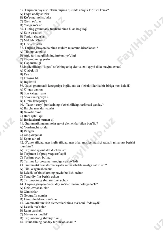 lishi b) taniqli shaxslar c) maktab ta’limi d) oziq-ovqatlar 37. tarjima jarayonida nima muhim muammo hisoblanadi? a) tilning yangiligi b) aniq tarjima qilishning imkoni yo’qligi c) tarjimonning yoshi d) gap uzunligi 38.ingliz tilidagi “logos” so’zining aniq ekvivalenti qaysi tilda mavjud emas? a) o’zbek tili b) rus tili c) fransuz tili d) ingliz tili 39. qaysi grammatik kategoriya ingliz, rus va o’zbek tillarida bir-biriga mos keladi? a) o’tgan zamon b) son kategoriyasi c) shaxs kategoriyasi d) o’zlik kategoriya 40. “take it easy” jumlasining o’zbek tilidagi tarjimasi qanday? a) barcha narsalar yaxshi b) xavotir olma c) buni qabul qil d) boshqalarni hurmat qil 41. grammatik muammolar qaysi elementlar bilan bog’liq? a) yordamchi so’zlar b) ranglar c) oziq-ovqatlar d) sport turlari 42. o’zbek tilidagi gap ingliz tilidagi gap bilan mos kelmasligi sababli nima yuz berishi mumkin ? a) tarjimon qiyinlikka duch keladi b) tarjimon ko’proq vaqt sarflaydi c) tarjima oson bo’ladi d) tarjima …