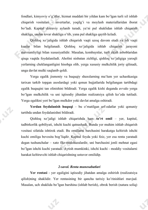 i yaratadi. aytish mumkinki, ishchi kuchi - moddiy vositalarni harakat keltiruvchi ishlab chiqarishning ustuvor omilidiр. 2-savol. renta munosabatlari yer rentasi - yer egaligini iqtisodiy jihatdan amalga oshirish (realizatsiya qilish)ning shaklidir. yer rentasining bir qancha tarixiy ko’rinishlari mavjud. masalan, uch shaklida bo’lgan barshina (ishlab berish), obrok berish (natura soliq) va pul solig’i shakllaridan feodal rentalaridan iboratdir. hozirgi vaqtda renta quyidagi turlarga bo’lingandir: 1. absolyut yer rentasi; 2. differentsial (tabaqalashgan) renta i va ii; 3. monopol renta; 4. qazilma boyliklar rentasi; 5. qurilishlar joylashgan yerlardan olinadigan renta. rentaning mohiyatini tushunishdagi asosiy qiyinchilik - tadbirkorlar o’rtasida qayta taqsimlanmaydigan qo’shimcha sof daromadning vujudga kelishi shart-sharoit va sabablarini ochib berilishi hisoblanadi. bunday holat vujudga kelishining sabablaridan biri samarali xo’jalik yuritish uchun yaroqli bo’lgan yerlarning cheklanganligi va qayta tiklab bo’lmasligida o’z ifodasini topadi. ikkinchi sababi – yerga boshqa tabiiy resursga mulkchilik ob‘ekti yoki xo’jalik yuritish ob‘ekti sifatidagi monopoliyaning mavjudligi hisoblanadi. uchinchi sababi esa, ko’p mamlakatlarda qishloq …