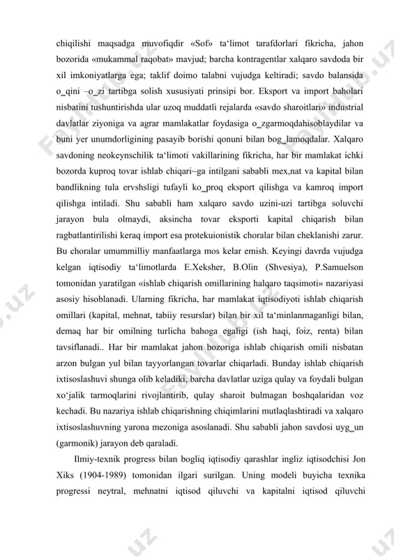 bilan tavsiflanadi.. har bir mamlakat jahon bozoriga ishlab chiqarish omili nisbatan arzon bulgan yul bilan tayyorlangan tovarlar chiqarladi. bunday ishlab chiqarish ixtisoslashuvi shunga olib keladiki, barcha davlatlar uziga qulay va foydali bulgan xo‘jalik tarmoqlarini rivojlantirib, qulay sharoit bulmagan boshqalaridan voz kechadi. bu nazariya ishlab chiqarishning chiqimlarini mutlaqlashtiradi va xalqaro ixtisoslashuvning yarona mezoniga asoslanadi. shu sababli jahon savdosi uyg‗un (garmonik) jarayon deb qaraladi. ilmiy-texnik progress bilan bogliq iqtisodiy qarashlar ingliz iqtisodchisi jon xiks (1904-1989) tomonidan ilgari surilgan. uning modeli buyicha texnika progressi neytral, mehnatni iqtisod qiluvchi va kapitalni iqtisod qiluvchi guruhlarga bulinadi. texnika progresihalqaro savdoga ishlab chiqarish va iste‘mol orqali neytral, ishobiy va salbiy ta‘sir ko‗rsatishi mumkin. jaxon shumul iqtisodiy muammolar butun jahonda hozirgi kunda halqaro mehnat taqsimoti amal qiladi. davlat xukumatlari halqaro savdoni tartibga solish uchun tariflar joriy etadilar. xalqaro mehnat taqsimoti butun jahon xo‘jaligining tashkil topishi va rivojlanishining hal qiluvchi omilidir. bunda kapital chiqarish masalalari ham yetakchi urinni egallaydi. …