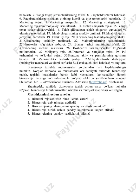 rishingiz taqozo etiladi. 1. rezyume. 2. taklif etilayotgan loyiha g‘oyasi (mohiyati). 3. umumiy boshlang‘ich ma’lumotlar va sharoitlar. 4. yangi tovar namunasining ta’rifi. 5. tadbirkorlik faoliyati tajribasini baholash. 6. mahsulot sotiladigan bozorlarni baholash. 7. yangi tovar iste’molchilarining ta’rifi. 8. raqobatdoshlarni baholash. 9. raqobatdoshlarga nisbatan o‘zining kuchli va ojiz tomonlarini baholash. 10. marketing rejasi. 11.marketing maqsadlari. 12 marketing strategiyasi. 13. marketing rejasinin moliyaviy ta’minlanishi. 14. ishlab chiqarish rejasi. 15. yangi tovar ishlab chiqaruvchisi. 16. talab qilinadigan ishlab chiqarish quvvatlari va ularning mavjudligi. 17. ishlab chiqarishning moddiy omillari. 18.ishlab chiqarish jarayonini ta’riflash. 19. tashkiliy reja. 20. korxonaning tashkiliy-huquqiy shakli. 21.korxonaning tashkiliy tuzilmasi. 22. majburiyatlarning taqsimlanishi. 23.hamkorlar to‘g‘risida axborot. 24. biznes tashqi muhitining ta’rifi. 25. korxonaning mehnat resurslari. 26. boshqaruv tarkibi a’zolari to‘g‘risida ma’lumotlar. 27 moliyaviy reja. 28.daromad va xarajatlar rejas. 29. pul tushumlari va to‘lovlari rejasi. 30.korxona aktiv va passivlarining qo‘shma balansi. 31. zararsizlikka erishish grafigi. 32.moliyalashtirish strategiyasi (mablag‘lar manbalari va ularni sarflash) …