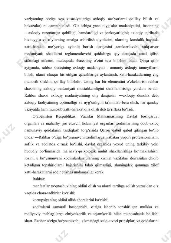 lozim, u bo‘ysunuvchi xodimlardan ularning xizmat vazifalari doirasidan chiqib ketadigan topshiriqlarni bajarishini talab qilmasligi, shuningdek qonunga xilof xatti-harakatlarni sodir etishga undamasligi kerak. rahbar: manfaatlar to‘qnashuvining oldini olish va ularni tartibga solish yuzasidan o‘z vaqtida chora-tadbirlar ko‘rishi; korrupsiyaning oldini olish choralarini ko‘rishi; xodimlarni samarali boshqarishi, o‘ziga ishonib topshirilgan mulkka va moliyaviy mablag‘larga ehtiyotkorlik va tejamkorlik bilan munosabatda bo‘lishi shart. rahbar o‘ziga bo‘ysunuvchi, xizmatdagi xulq-atvori prinsiplari va qoidalarini buzayotgan xodimlarning xatti-harakatlariga (harakatsizligiga) yo‘l qo‘yilmasligi choralarini ko‘rmaganligi uchun javob beradi. davlat xizmatchilari xulq-atvori bilan jamoada boshqa davlat xizmatchilari bilan o‘zaro ishchanlik va amaliy hamkorlik qaror topishiga da`vat etilgan. davlat xizmatchilari xushmuomala, iltifotli, odobli, e`tiborli, fuqarolar va hamkasblari bilan munosabatda sabr-toqatli bo‘lishi, ularni hurmat qilishi shart. davlat xizmatchilari o‘ziga bo‘ysunuvchilarga va fuqarolarga nisbatan qo‘pollik qilmasligi, odamlarning sha`ni va qadr-qimmatini kamsitmasligi, ularga asossiz psixologik va jismoniy ta`sir ko‘rsatish holatlariga yo‘l qo‘ymasligi kerak. xizmat vazifalarini bajarish chog‘ida ish sharoitlari va xizmat tadbirlarining shakliga bog‘liq holda davlat …