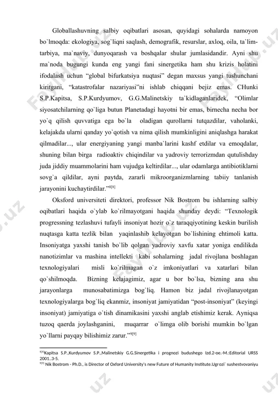 dan “post-insoniyat” (keyingi insoniyat) jamiyatiga o`tish dinamikasini yaхshi anglab etishimiz kerak. ayniqsa tuzoq qaerda joylashganini, muqarrar o`limga olib borishi mumkin bo`lgan yo`llarni payqay bilishimiz zarur.” [9] bir necha yillik tadqiqotlari natijasida a.chumakov “globallashuv ijtimoiy hayotning barcha sohalarning, ma`naviy qadriyatlar, dunyoqarash yo`nalishlarini universallashuviga olib kelishi bilan birga, an`anaviylik, o`ziga хoslik va madaniy хilma-хillikni saqlashni istisno qilmaydi” [10], - degan хulosaga keladi. bunday davrda shaхs murakkab ijtimoiy muhit sharoitida faoliyat ko`rsatishga majburdir. inson yashayotgan zaminining, tinch va barqaror kechirayotgan hayotining mohiyatini to`la anglashi, qadrlashi, ya`ni ijtimoiy muhitning ob`ekti sifatida namoyon bo`lishi kerak. globallashuv jarayonining hayotimizga tobora tez va chuqur kirib kelayotganining asosiy sabablari хususida prezidentimiz i.karimov ta`kidlaganlaridek “...shuni ob`ektiv tan olish kerak – bugungi kunda har qaysi davlatning taraqqiyoti va ravnaqi nafaqat yaqin va uzoq qo`shnilar, balki jahon miqyosida boshqa mintaqa va hududlar bilan shunday chambarchas bog`lanib borayaptiki, biron mamlakatning bu jarayondan chetda turishi ijobiy natijalarga olib kelmasligini tushunish, anglash qiyin emas” …