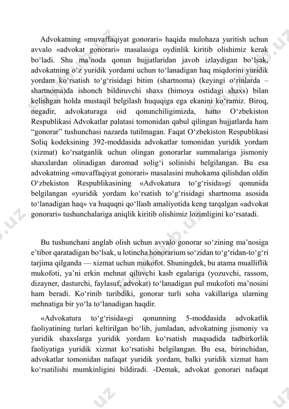 mustaqil belgilash huquqiga ega ekanini ko‘ramiz. biroq, negadir, advokaturaga oid qonunchiligimizda, hatto o‘zbekiston respublikasi advokatlar palatasi tomonidan qabul qilingan hujjatlarda ham “gonorar” tushunchasi nazarda tutilmagan. faqat o‘zbekiston respublikasi soliq kodeksining 392-moddasida advokatlar tomonidan yuridik yordam (xizmat) ko‘rsatganlik uchun olingan gonorarlar summalariga jismoniy shaxslardan olinadigan daromad solig‘i solinishi belgilangan. bu esa advokatning «muvaffaqiyat gonorari» masalasini muhokama qilishdan oldin o‘zbekiston respublikasining «advokatura to‘g‘risida»gi qonunida belgilangan «yuridik yordam ko‘rsatish to‘g‘risidagi shartnoma asosida to‘lanadigan haq» va huquqni qo‘llash amaliyotida keng tarqalgan «advokat gonorari» tushunchalariga aniqlik kiritib olishimiz lozimligini ko‘rsatadi. bu tushunchani anglab olish uchun avvalo gonorar so‘zining maʼnosiga eʼtibor qaratadigan bo‘lsak, u lotincha honorarium so‘zidan to‘g‘ridan-to‘g‘ri tarjima qilganda — xizmat uchun mukofot. shuningdek, bu atama mualliflik mukofoti, yaʼni erkin mehnat qiluvchi kasb egalariga (yozuvchi, rassom, dizayner, dasturchi, faylasuf, advokat) to‘lanadigan pul mukofoti maʼnosini ham beradi. ko‘rinib turibdiki, gonorar turli soha vakillariga ularning mehnatiga bir yo‘la to‘lanadigan haqdir. «advokatura to‘g‘risida»gi qonunning 5-moddasida advokatlik faoliyatining turlari …
