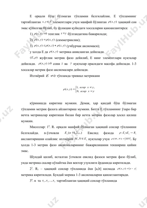 ш мумкин. демак, ҳар қандай бўш бўлмаган тўпламни метрик фазога айлантириш мумкин. битта e тўпламнинг ўзаро бир нечта метрикалар киритиши билан бир нечта метрик фазолар ҳосил қилиш мумкин. мисоллар: 10. r+ орқали манфий бўлмаган ҳақиқий сонлар тўпламини белгилайди. n-ўлчовли евклид фазода акслантиришни олайлик: ихтиёрий нуқталар учун . бу ҳолда 1-3 метрик фазо аксиомаларининг бажарилишини текшириш қийин эмас. шундай қилиб, исталган ўлчовли евклид фазоси метрик фазо бўлиб, унда метрика скаляр кўпайтма ёки вектор узунлиги ёрдамида киритилади. 22. r1 – ҳақиқий сонлар тўпламида ёки [a,b] кесмада метрика киритилади. бундай мерика 1-3 аксиомаларни қаноатлантиради. 30. n та тартибланган ҳақиқий сонлар тўпламида (1) масофа киритилса, убндай тўплам n-ўлчовли арифметик евклид фазоси дейилади ва rn деб белгиланади. 1-2 аксиомалар (1) метрика учун осон бажарилади. нуқталар учун (2) тенгсизликни исботлаш керак. бунинг учун десак, бўлиб, (2) тенгсизлик кўринишга келади. бу тенгсизликнинг ўринли эканлиги эса коши – буняковскийнинг тенгсизлигидан келиб чиқади. чунки демак, (2) тенгсизлик ўринлидир. rn …