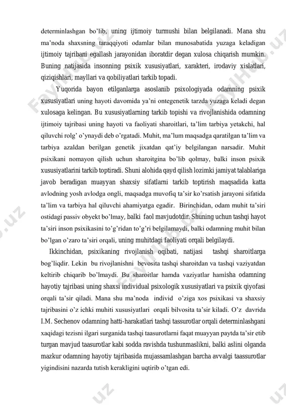 a ongli, maqsadga muvofiq ta’sir ko’rsatish jarayoni sifatida ta’lim va tarbiya hal qiluvchi ahamiyatga egadir. birinchidan, odam muhit ta’siri ostidagi passiv obyekt bo’lmay, balki faol mavjudotdir. shuning uchun tashqi hayot ta’siri inson psixikasini to’g’ridan to’g’ri belgilamaydi, balki odamning muhit bilan bo’lgan o’zaro ta’siri orqali, uning muhitdagi faoliyati orqali belgilaydi. ikkinchidan, psixikaning rivojlanish oqibati, natijasi tashqi sharoitlarga bog’liqdir. lekin bu rivojlanishni bevosita tashqi sharoitdan va tashqi vaziyatdan keltirib chiqarib bo’lmaydi. bu sharoitlar hamda vaziyatlar hamisha odamning hayotiy tajribasi uning shaxsi individual psixologik xususiyatlari va psixik qiyofasi orqali ta’sir qiladi. mana shu ma’noda individ o’ziga xos psixikasi va shaxsiy tajribasini o’z ichki muhiti xususiyatlari orqali bilvosita ta’sir kiladi. o’z davrida i.m. sechenov odamning hatti-harakatlari tashqi tassurotlar orqali determinlashgani xaqidagi tezisni ilgari surganida tashqi taasurotlarni faqat muayyan paytda ta’sir etib turgan mavjud taasurotlar kabi sodda ravishda tushunmaslikni, balki aslini olganda mazkur odamning hayotiy tajribasida mujassamlashgan barcha avvalgi taassurotlar yigindisini nazarda tutish kerakligini uqtirib …