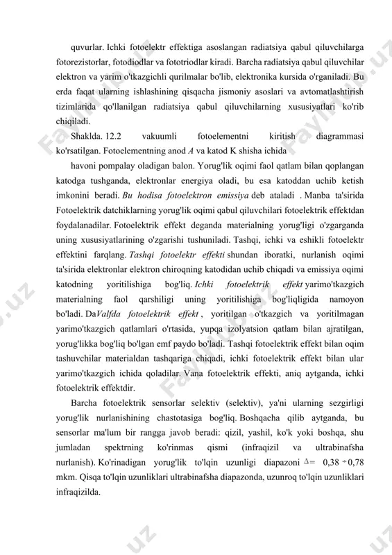 ng xususiyatlari ko'rib chiqiladi. shaklda. 12.2 vakuumli fotoelementni kiritish diagrammasi ko'rsatilgan. fotoelementning anod a va katod k shisha ichida havoni pompalay oladigan balon. yorug'lik oqimi faol qatlam bilan qoplangan katodga tushganda, elektronlar energiya oladi, bu esa katoddan uchib ketish imkonini beradi. bu hodisa fotoelektron emissiya deb ataladi . manba ta'sirida fotoelektrik datchiklarning yorug'lik oqimi qabul qiluvchilari fotoelektrik effektdan foydalanadilar. fotoelektrik effekt deganda materialning yorug'ligi o'zgarganda uning xususiyatlarining o'zgarishi tushuniladi. tashqi, ichki va eshikli fotoelektr effektini farqlang. tashqi fotoelektr effekti shundan iboratki, nurlanish oqimi ta'sirida elektronlar elektron chiroqning katodidan uchib chiqadi va emissiya oqimi katodning yoritilishiga bog'liq. ichki fotoelektrik effekt yarimo'tkazgich materialning faol qarshiligi uning yoritilishiga bog'liqligida namoyon bo'ladi. davalfda fotoelektrik effekt , yoritilgan o'tkazgich va yoritilmagan yarimo'tkazgich qatlamlari o'rtasida, yupqa izolyatsion qatlam bilan ajratilgan, yorug'likka bog'liq bo'lgan emf paydo bo'ladi. tashqi fotoelektrik effekt bilan oqim tashuvchilar materialdan tashqariga chiqadi, ichki fotoelektrik effekt bilan ular yarimo'tkazgich ichida qoladilar. vana fotoelektrik effekti, …