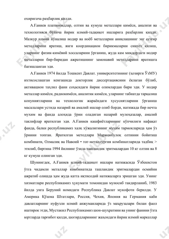 тез қилиш, уларнинг физик-кимёвий хоссаларини ўрганиш, жуда кам миқдордаги нодир металларни бир-биридан ажратишнинг замонавий методларини яратишга багишланган эди. а.ғаниев 1974 йилда тошкент давлат. университетининг (ҳозирги ўзму) ихтисослашган кенгашида докторлик диссертациясини ёклаган бўлиб, акгивацион таҳлил фани соҳасидаги йирик олимлардан бири эди. у нодир металлар кимёси, радиокимёси, аналитик кимёси, уларнинг табиатда тарқалиш копуниятларини ва технологик жараёндаги хусусиятларини ўрганиш масалалари устида назарий ва амалий ишлар олиб борди, натижада бир нечта мухим ва фанда алоҳида ўрин оладиган назарий мулоҳазалар, амалий таклифлар яратилган эди. а.ғаниев кашфиётларининг кўпчилиги нафақат фанда, балки республикамиз халқ хўжалигининг муҳим тармокларида ҳам ўз ўрнини топган. яратилган методлари маржонбулоқ олтинни бойитиш комбинати, олмалиқ ва навоий • тог-металлургия комбинатларида тадбиқ > этилиб, биргина 1994 йилнинг ўзида ташландик эритмалардан 10 кг олтин ва 8 кг кумуш олинган эди. шунингдек, а.ғаниев илмий-тадқиқот ишлари натижасида ўзбекистон ўтга чидамли металлар комбинатида ташландик эритмалардан осмийни ажратиб олишда ҳам жуда катта иқтисодий натижаларга эришган эди. унинг хизматлари республикамиз ҳукумати …