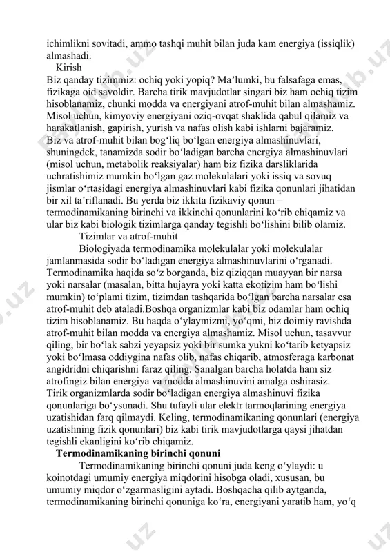 adigan energiya almashinuvlarini oʻrganadi. termodinamika haqida soʻz borganda, biz qiziqqan muayyan bir narsa yoki narsalar (masalan, bitta hujayra yoki katta ekotizim ham boʻlishi mumkin) toʻplami tizim, tizimdan tashqarida boʻlgan barcha narsalar esa atrof-muhit deb ataladi.boshqa organizmlar kabi biz odamlar ham ochiq tizim hisoblanamiz. bu haqda oʻylaymizmi, yoʻqmi, biz doimiy ravishda atrof-muhit bilan modda va energiya almashamiz. misol uchun, tasavvur qiling, bir boʻlak sabzi yeyapsiz yoki bir sumka yukni koʻtarib ketyapsiz yoki boʻlmasa oddiygina nafas olib, nafas chiqarib, atmosferaga karbonat angidridni chiqarishni faraz qiling. sanalgan barcha holatda ham siz atrofingiz bilan energiya va modda almashinuvini amalga oshirasiz. tirik organizmlarda sodir boʻladigan energiya almashinuvi fizika qonunlariga boʻysunadi. shu tufayli ular elektr tarmoqlarining energiya uzatishidan farq qilmaydi. keling, termodinamikaning qonunlari (energiya uzatishning fizik qonunlari) biz kabi tirik mavjudotlarga qaysi jihatdan tegishli ekanligini koʻrib chiqamiz. termodinamikaning birinchi qonuni termodinamikaning birinchi qonuni juda keng oʻylaydi: u koinotdagi umumiy energiya miqdorini hisobga oladi, xususan, bu umumiy …