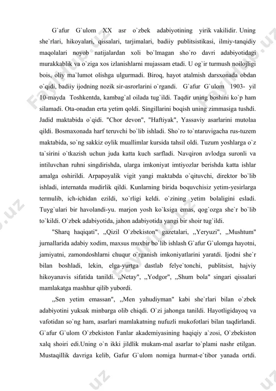 ,,netay", ,,yodgor", ,,shum bola" singari qissalari mamlakatga mashhur qilib yubordi. ,,sen yetim emassan", ,,men yahudiyman" kabi she`rlari bilan o`zbek adabiyotini yuksak minbarga olib chiqdi. o`zi jahonga tanildi. hayotligidayoq va vafotidan so`ng ham, asarlari mamlakatning nufuzli mukofotlari bilan taqdirlandi. g`afur g`ulom o`zbekiston fanlar akademiyasining haqiqiy a`zosi, o`zbekiston xalq shoiri edi.uning o`n ikki jildlik mukam-mal asarlar to`plami nashr etilgan. mustaqillik davriga kelib, gafur g`ulom nomiga hurmat-e`tibor yanada ortdi. tavalludining yuz yilligini nishonlash haqida hukumatning maxsus qarori qabul qilindi. buyuk xizmatlari uchun maxsus nishon bilan taqdirlandi. jumhuriyat prezidenti tashabbusi bilan poytaxtdagi go`zal istirohat bog`laridan biri g`afur g`ulom nomi bilan ataladigan bo`ldi. bog`da shoirning muhtasham va salobs haykali qad ko`tardi. g`afur g`ulom butun umri davomida ko`pdan ko`p she`rl. dostonlar yozdi. jamiyat hayotining qaynoq manzillari zamondosh qalbining toza iqlimlarini, intilish bunyodkorlikning ko`tarinki ruhiyatini lirik.qahramonning mill siyrati va suratida poetik joziba bilan gavdalantirish g`al g`ulom she`riyatining o`ziga xos xususiyatidir. to`g`ri uni she`rlarida firqa, siyosat, mafkura, tuzum …