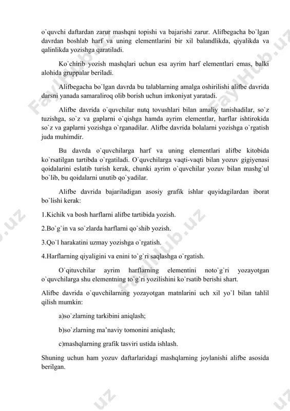 chining ko`rsatmasiga binoan, o`quvchi daftardan zarur mashqni topishi va bajarishi zarur. alifbegacha bo`lgan davrdan boshlab harf va uning elementlarini bir xil balandlikda, qiyalikda va qalinlikda yozishga qaratiladi. ko`chirib yozish mashqlari uchun esa ayrim harf elementlari emas, balki alohida gruppalar beriladi. alifbegacha bo`lgan davrda bu talablarning amalga oshirilishi alifbe davrida darsni yanada samaraliroq olib borish uchun imkoniyat yaratadi. alifbe davrida o`quvchilar nutq tovushlari bilan amaliy tanishadilar, so`z tuzishga, so`z va gaplarni o`qishga hamda ayrim elementlar, harflar ishtirokida so`z va gaplarni yozishga o`rganadilar. alifbe davrida bolalarni yozishga o`rgatish juda muhimdir. bu davrda o`quvchilarga harf va uning elementlari alifbe kitobida ko`rsatilgan tartibda o`rgatiladi. o`quvchilarga vaqti-vaqti bilan yozuv gigiyenasi qoidalarini eslatib turish kerak, chunki ayrim o`quvchilar yozuv bilan mashg`ul bo`lib, bu qoidalarni unutib qo`yadilar. alifbe davrida bajariladigan asosiy grafik ishlar quyidagilardan iborat bo`lishi kerak: 1.kichik va bosh harflarni alifbe tartibida yozish. 2.bo`g`in va so`zlarda harflarni qo`shib yozish. 3.qo`l harakatini uzmay yozishga o`rgatish. 4.harflarning qiyaligini …