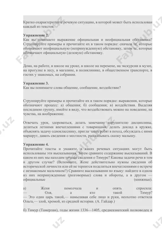 ны эти высказывания. затем сравните содержание высказываний. в каком из них мы находим точные сведения о тимуре? каковы задачи речи в том и другом случае? (вспомните, жене действительно нужны сведения об исторической личности или ей не терпится поделиться впечатлениями о встрече с незнакомым мальчиком?) сравните высказывания по языку: найдите в одном из них непринужденные (разговорные) слова и обороты, а в другом —официальные (книжные). а) женя помолчала и опять спросила: — оля, а кто такой тимур? — это один царь такой,— намыливая себе лицо и руки, неохотно ответила ольга,— злой, хромой, из средней истории. (а. гайдар.) б) тимур (тамерлан), годы жизни 1336—1405, среднеазиатский полководец и завоеватель. предпринял ряд походов в среднюю азию, на ближний восток, в индию. завоевания тимура сопровождались массовым истреблением покоренного населения и беспощадным разорением целых стран. (энциклопедический словарь.) упражнение 5. перед вами два текста. обозначьте речевую ситуацию для каждого из них и укажите, к разговорной или книжной речи …