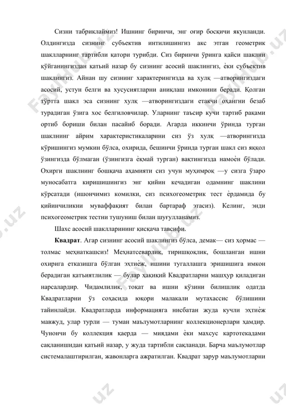 ометрик тест ѐрдамида бу қийинчиликни муваффақият билан бартараф этасиз). келинг, энди психогеометрик тестни тушуниш билан шуғулланамиз. шахс асосий шаклларининг қисқача тавсифи. квадрат. агар сизнинг асосий шаклингиз бўлса, демак— сиз ҳормас —толмас меҳнаткашсиз! меҳнатсеварлик, тиришқоқлик, бошланган ишни охирига етказишга бўлган эҳтиѐж, ишини тугаллашга эришишига имкон берадиган қатъиятлилик — булар ҳақиқий квадратларни машҳур қиладиган нарсалардир. чидамлилик, тоқат ва ишни кўзини билишлик одатда квадратларни ўз соҳасида юқори малакали мутахассис бўлишини тайинлайди. квадратларда информацияга нисбатан жуда кучли эҳтиѐж мавжуд, улар турли — туман маълумотларнинг коллекционерлари ҳамдир. чунончи бу коллекция қаерда — миядами ѐки махсус картотекадами сақланишидан қатьий назар, у жуда тартибли сақланади. барча маълумотлар системалаштирилган, жавонларга ажратилган. квадрат зарур маълумотларни шу заҳотиѐқ бера олади. шунинг учун ҳам квадратларни ҳақли равишда эрудит (жуда бўлмаганда ўз соҳасида) деб ҳисоблашади. фикрий таҳлил — квадратнинг энг кучли томонидир. агар сиз ўзингиз учун тўғри чизиқли шакл бўлмиш квадратни қатъий танлаган бўлсангиз, демак —шу нарса аниқки, сиз "чап ярим шарли" …