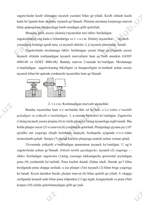 hun xizmat qiladi. 3,b-rasmda yetkazib o‘rnatiladigan ponasimon tayanch ko‘rsatilgan. u og‘ir zagotovkalar uchun qo‘llanadi. ishlash tartibi quyidagicha: tayanch (2) yuqoriga — ishlov beriladigan zagotovka (1)ning yuzasiga tekkunigacha gorizontal joylashgan pona (9) yordamida ko‘tariladi. pona kuchni dastak (8)dan oladi. dastak qo‘l bilan bosilganda pona chapga suriladi, u esa plunjer (3)ni tayanch (2) bilan birga yuqoriga ko‘taradi. keyin dastakni burab, plunjer murvat (6) bilan qotirib qo‘yiladi. u chapga surilganda konusli uchi bilan pona (shponka) (11)ga tegib, kengaytiradi va pona (9)ni korpus (10) ichida qimirlamaydigan qilib qo‘yadi. kichik va o‘rta o‘lchamli korpuslar zagatovkasiga ishlov berishda, ko‘pincha, ularni moslamaga bir yuzasi va ikkita silindr teshigi bilan (teshiklar o‘qi bir-biriga parallel va tekislik yuzasiga tik bo‘lishi kerak) moslamaning ikkita o‘rnatuvchi barmoqchasiga qo‘yiladi. og‘ir zagotovkalar uchun barmoqchalarni olib qo‘yadigan qilib yasaladi. zagotovka o‘z yuzasi bilan moslamaga qo‘yilgandan so‘ng 3- r a s m. yordamchi tayanchlar: barmoq chalar joyiga tiqiladi. bitta a) o‘z-o‘zidan o‘rnashadigan; barmoq silindr shaklida, …