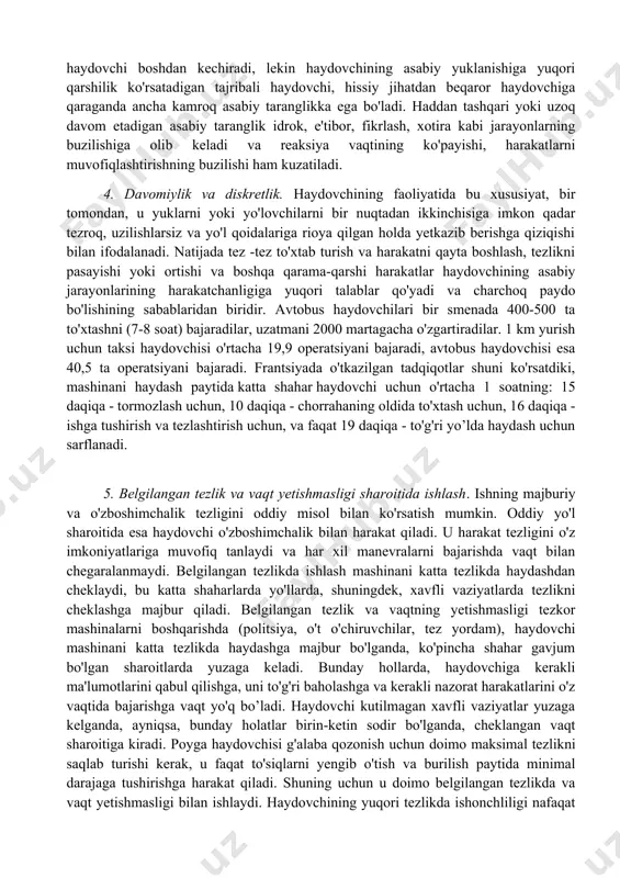xborotning haddan tashqari yuklanishi, ayniqsa katta shaharda yoki katta tezlikda haydashda, katta tirbandlikda sodir bo'ladi. 3. haydovchining ifoda etilgan neyropsik stressi. bu xavfli transport vositasi sifatida avtomobil xavfining ortishi bilan belgilanadi. shu sababli, haydovchi doimiy ravishda yo'lovchilar hayoti, yuk, avtomobil xavfsizligi, shuningdek, o'z xavfsizligi uchun yuqori mas'uliyatni his qiladi. shu bilan birga, ko'pincha salbiy his -tuyg'ular ustunlik qiladi: qo'rquv, xavotirlik, shubha, favqulodda vaziyatlarning doimiy kutilishi va ularning muvaffaqiyatli natijasi haqida noaniqliklar. bunday his -tuyg'ularni har bir haydovchi boshdan kechiradi, lekin haydovchining asabiy yuklanishiga yuqori qarshilik ko'rsatadigan tajribali haydovchi, hissiy jihatdan beqaror haydovchiga qaraganda ancha kamroq asabiy taranglikka ega bo'ladi. haddan tashqari yoki uzoq davom etadigan asabiy taranglik idrok, e'tibor, fikrlash, xotira kabi jarayonlarning buzilishiga olib keladi va reaksiya vaqtining ko'payishi, harakatlarni muvofiqlashtirishning buzilishi ham kuzatiladi. 4. davomiylik va diskretlik. haydovchining faoliyatida bu xususiyat, bir tomondan, u yuklarni yoki yo'lovchilarni bir nuqtadan ikkinchisiga imkon qadar tezroq, uzilishlarsiz va yo'l qoidalariga rioya …