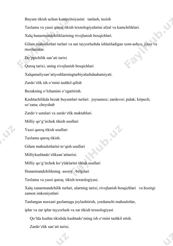 ylaklarini tikish usullari hunarmandchilikning asosiy belgilari taxlama va yassi quroq tikish texnologiyasi. хalq xunarmandchilik turlari, ularning tarixi, rivojlanish bosqichlari va hozirgi zamon imkoniyatlari tanlangan nusxani gazlamaga joylashtirish, yordamchi mahsulotlar, iplar va zar iplar tayyorlash va zar tikish texnologiyasi qо‘lda kashta tikishda kashtadо‘zning ish о‘rnini tashkil etish. zardо‘zlik san’ati tarixi. zardо‘z mahsulotlari turlari va ularni tayyorlashda ishlatiladigan xom-ashyo, jixoz va moslamalar. uchburchaksimon taxlanadigan dо‘ppilarning andazasinitayyorlash. kashtadо‘zlikda kerakli jixoz va moslamalar. bezakni gazlamaga kо‘chirish usullari gilam tо‘qish san’ati tarixi va uslublari zardо‘zlikda mahsulot ishlab chiqarish texnologiyasi. gilam mahsulotlari turlari va uni tayyorlashda ishlatiladigan xom-ashyo, jixoz va moslamalar. dо‘ppichilik san’ati tarixi. quroq tarixi, uning rivojlanish bosqichlari. milliy kashtadо‘zlik mahsulotlaridan namunalar tikish jarayoni (qiyikcha, choynak g‘ilofi va tagligi, va h.q.) kashta tikish uchun nusxalar tanlash. tanlangan nusxani gazlamaga kо‘chirish usullari. zardо‘zlikda zar tikish usullari, naqsh elementlari. yassi quroq tikish usullari kashtachilikturlari. so‘zana. do‘ppido‘zlik. gilamto‘qishnisan’ati qo‘ldakashtatikishsan’ati kashtachilikda merijka choklari quroq tikish texnikasini o‘rganish zardo‘z buyumlarni …