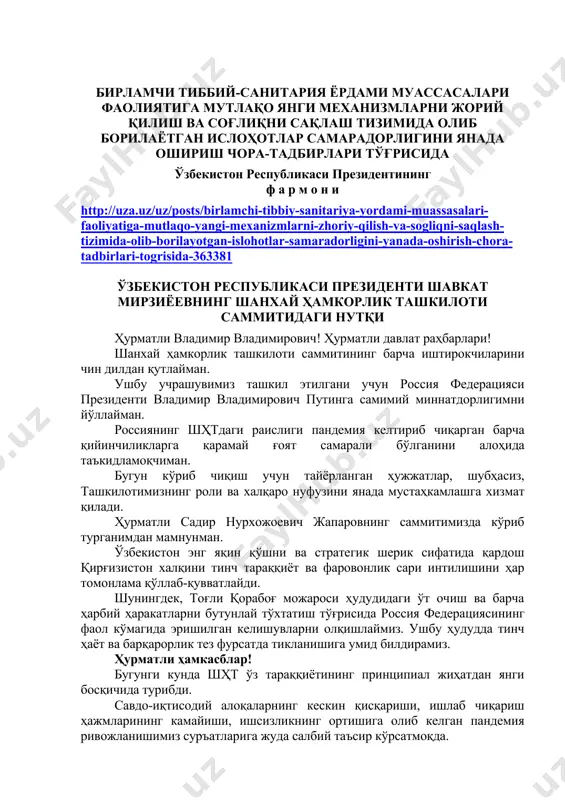 нада ошириш чора-тадбирлари тўғрисида ҳужжатлар ўзбекистон республикаси президентининг ф а р м о н и http://uza.uz/uz/posts/birlamchi-tibbiy-sanitariya-yordami-muassasalari-faoliyatiga-mutlaqo-yangi-mexanizmlarni-zhoriy-qilish-va-sogliqni-saqlash-tizimida-olib-borilayotgan-islohotlar-samaradorligini-yanada-oshirish-chora-tadbirlari-togrisida-363381 ўзбекистон республикаси президенти шавкат мирзиёевнинг шанхай ҳамкорлик ташкилоти саммитидаги нутқи ҳурматли владимир владимирович! ҳурматли давлат раҳбарлари! шанхай ҳамкорлик ташкилоти саммитининг барча иштирокчиларини чин дилдан қутлайман. ушбу учрашувимиз ташкил этилгани учун россия федерацияси президенти владимир владимирович путинга самимий миннатдорлигимни йўллайман. россиянинг шҳтдаги раислиги пандемия келтириб чиқарган барча қийинчиликларга қарамай ғоят самарали бўлганини алоҳида таъкидламоқчиман. бугун кўриб чиқиш учун тайёрланган ҳужжатлар, шубҳасиз, ташкилотимизнинг роли ва халқаро нуфузини янада мустаҳкамлашга хизмат қилади. ҳурматли садир нурхожоевич жапаровнинг саммитимизда кўриб турганимдан мамнунман. ўзбекистон энг яқин қўшни ва стратегик шерик сифатида қардош қирғизистон халқини тинч тараққиёт ва фаровонлик сари интилишини ҳар томонлама қўллаб-қувватлайди. шунингдек, тоғли қорабоғ можароси ҳудудидаги ўт очиш ва барча ҳарбий ҳаракатларни бутунлай тўхтатиш тўғрисида россия федерациясининг фаол кўмагида эришилган келишувларни олқишлаймиз. ушбу ҳудудда тинч ҳаёт ва барқарорлик тез фурсатда тикланишига умид билдирамиз. ҳурматли ҳамкасблар! бугунги кунда шҳт …