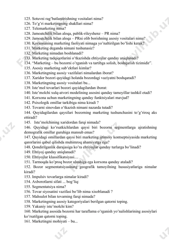 latda bozordagi vaziyatni boshqaradi? 138. marketingning asosiy vositalari bu... 139. isteʼmol tovarlari bozori quyidagilardan iborat: 140. isteʼmolchi xulq-atvori modelining asosini qanday tamoyillar tashkil etadi? 141. korxona uchun marketingning qanday funktsiyalari mavjud? 142. psixologik omillar tarkibiga nima kiradi ? 143. tovarni sinovdan oʼtkazish nimani nazarda tutadi? 144. quyidagilardan qaysilari bozorning marketing tushunchasini toʼgʼriroq aks ettiradi? 145. isteʼmolchining xaridordan farqi nimada? 146. quyidagi koʼrsatkichlardan qaysi biri bozorni segmentlarga ajratishning demografik omillar guruhiga mansub emas? 147. quyidagi omillardan qaysi biri marketing ijtimoiy kontseptsiyasida marketing qarorlarini qabul qilishda muhimroq ahamiyatga ega? 148. qondirilganlik darajasiga koʼra ehtiyojlar qanday turlarga boʼlinadi? 149. ehtiyoj qanday aniqlanadi? 150. ehtiyojlar klassifikatsiyasi.... 151. tarmoqda koʼproq bozor ulushiga ega korxona qanday ataladi? 152. bozor segmentatsiyasining geografik tamoyilning hususiyatlariga nimalar kiradi? 153. impulsiv tovarlarga nimalar kiradi? 154. аxborotlarni sifati ... bogʼliq: 155. segmentatsiya nima? 156. tovar siyosatini vazifasi boʼlib nima xisoblanadi ? 157. mahsulot bilan tovarning farqi nimada? 158. marketingning asosiy kategoriyalari …