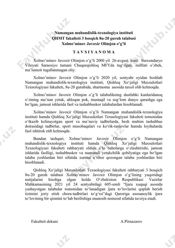 erilishiga munosib nomzod sifatida tavsiya etadi. fakulteti dekani a.pirnazarov namangan muhandislik-texnologiya instituti qhmt fakulteti 3 bosqich 8u-20 guruh talabasi xolmo’minov javoxir olimjon o’g’li t a v s i y a n o m a xolmo’minov javoxir olimjon o’g’li 2000 yil 26-avgust kuni surxondaryo viloyati saraosiyo tumani chuqurqishloq mfyda tug‘ilgan, milllati o’zbek, ma’lumoti tugallanmagan oliy. xolmo’minov javoxir olimjon o’g’li 2020 yil, sentyabr oyidan boshlab namangan muhandislik-texnologiya instituti, qishloq xo‘jaligi maxsulotlari texnologiyasi fakulteti, 8u-20 guruhida, shartnoma asosida taxsil olib kelmoqda. xolmo’minov javoxir olimjon o’g’li talabalikning dastlabki kunlaridanoq o‘zining ma’nan yetuk, ahloqan pok, mustaqil va sog‘lom dunyo qarashga ega bo‘lgan, jamoat ishlarida faol va tashabbuskor talabalardan hisoblanadi. xolmo’minov javoxir olimjon o’g’li namangan muhandislik-texnologiya instituti hamda qishloq xo‘jaligi maxsulotlari texnologiyasi fakulteti tomonidan o‘tkazib kelinayotgan sport va ma’naviy tadbirlarda, besh muhim tashabbus doirasidagi tadbirlar, sport musobaqalari va ko‘rik-tanlovlar hamda loyihalarda faol ishtirok etib kelmoqda. bundan tashqari, xolmo’minov javoxir olimjon o’g’li namangan muhandislik-texnologiya instituti hamda qishloq …