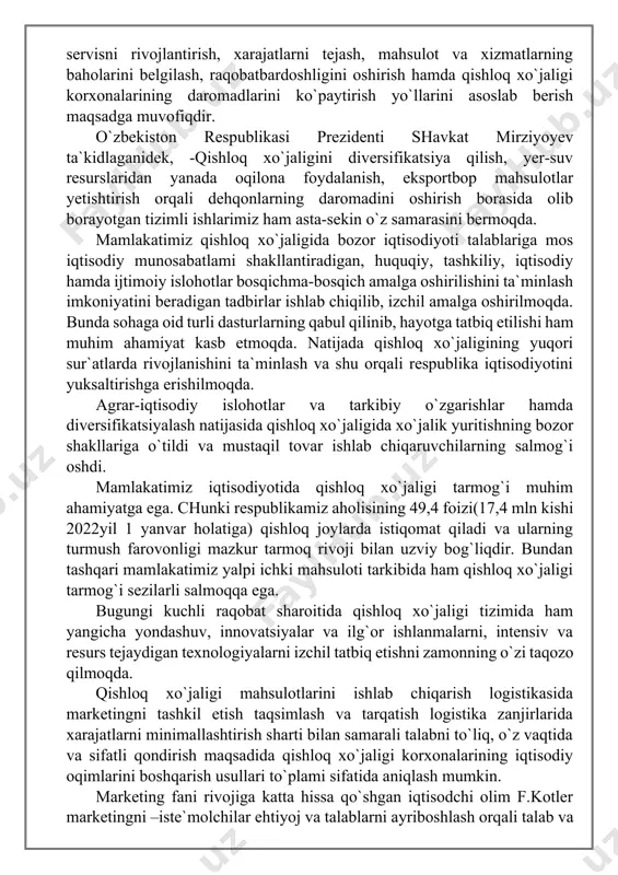 rli salmoqqa ega. bugungi kuchli raqobat sharoitida qishloq xo`jaligi tizimida ham yangicha yondashuv, innovatsiyalar va ilg`or ishlanmalarni, intensiv va resurs tejaydigan texnologiyalarni izchil tatbiq etishni zamonning o`zi taqozo qilmoqda. qishloq xo`jaligi mahsulotlarini ishlab chiqarish logistikasida marketingni tashkil etish taqsimlash va tarqatish logistika zanjirlarida xarajatlarni minimallashtirish sharti bilan samarali talabni to`liq, o`z vaqtida va sifatli qondirish maqsadida qishloq xo`jaligi korxonalarining iqtisodiy oqimlarini boshqarish usullari to`plami sifatida aniqlash mumkin. marketing fani rivojiga katta hissa qo`shgan iqtisodchi olim f.kotler marketingni –iste`molchilar ehtiyoj va talablarni ayriboshlash orqali talab va ehtiyojlarni o`rgangan holda ularni optimal variantda qondirishdir, deb izohlagan. agromarketing sanoat, tijorat, bank va boshqa marketing turlaridan farq qiladi. bu qishloq xo`jaligining o`ziga xos xususiyatlaridan kelib chiqadi. natijalarning tabiiy sharoitlarga bog`liqligi, tovarning roli va ahamiyati, mulkchilik shakllarining turlichaligi, ish davri va ishlab chiqarish davrining bir-biriga mos kelmasligi, ishlab chiqarish va mahsulot olishning mavsumiyligi, xo`jalik yuritishning tashkiliy shakllari turlichaligi va ularning dialektikasi, tashqi iqtisodiy aloqalar, agrosanoat …