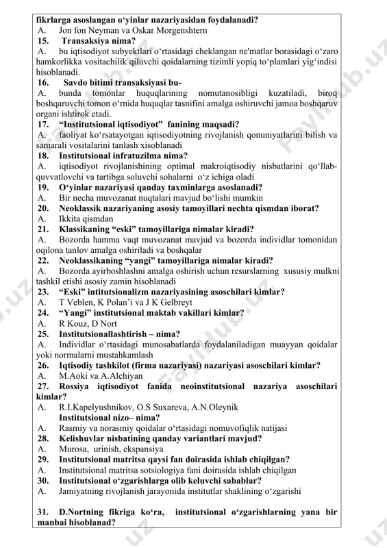 idalarga amal qilinishini ta'minlovchi majburlash mexanizmlari 13. institutsional matrisa bu? a. tarixan barqaror shakllangan, dastlabki davlatlarning paydo bo‘lishi va barcha keyingi institutsional tuzilmalarning rivojlanishini belgilab bergan, o‘z navbatida, mohiyati hamon saqlanib qolgan birlamchi modelni takror yaratishga xizmat qiluvchi asosiy ijtimoiy institutlar tizimi. 14. institutsional iqtisodiyot formal modellarini tuzish uchun qaysi olimlarning «o‘yinlar nazariyasi va iqtisodiy xatti-harakat» kitobidagi fikrlarga asoslangan o‘yinlar nazariyasidan foydalanadi? a. jon fon neyman va oskar morgenshtern 15. transaksiya nima? a. bu iqtisodiyot subyektlari o‘rtasidagi cheklangan ne'matlar borasidagi o‘zaro hamkorlikka vositachilik qiluvchi qoidalarning tizimli yopiq to‘plamlari yig‘indisi hisoblanadi. 16. savdo bitimi transaksiyasi bu- a. bunda tomonlar huquqlarining nomutanosibligi kuzatiladi, biroq boshqaruvchi tomon o‘rnida huquqlar tasnifini amalga oshiruvchi jamoa boshqaruv organi ishtirok etadi. 17. “institutsional iqtisodiyot” fanining maqsadi? a. faoliyat ko‘rsatayotgan iqtisodiyotning rivojlanish qonuniyatlarini bilish va samarali vositalarini tanlash xisoblanadi 18. institutsional infratuzilma nima? a. iqtisodiyot rivojlanishining optimal makroiqtisodiy nisbatlarini qo‘llab-quvvatlovchi va tartibga soluvchi sohalarni o‘z ichiga oladi 19. …