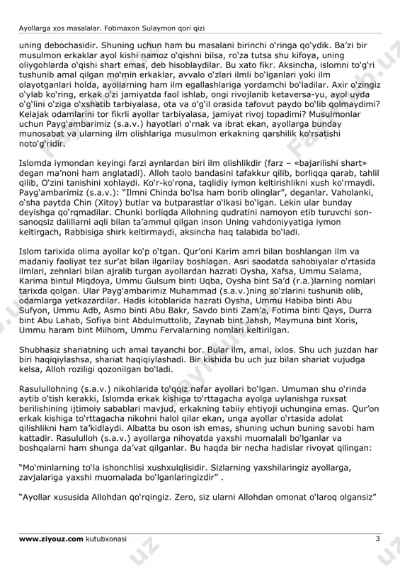 (s.a.v.) da’vatlarining boshi, qur’onning ilk amri “iqro’” (“o‘qi”) degan kalom bo‘ldi. bu amr albatta ayollarga ham tegishli edi. islomga ko‘ra ayol va erkak bir butunning ikki parchasi kabidir. bir-birlarini to‘ldiradilar. chunki hadisi sharifda aytilganki: “ayollar erkaklarning (to‘ldiruvchi) parchasidir” . islomga ko‘ra, ayol ham erkak kabi dindor bo‘lishga, ibodat qilishga haqli va buyurilgandir. qiladigan amaliga qarab mukofotlanadi yoki jazolanadi. jinsiyat farqi savobining kam bo‘lishiga sabab emas. qur’on ayol va erkakning tengligini e’lon qildi, undagi farzlar erkagu ayollarga barobar nozil qilingan. ammo ular orasida faqat ayollarga va faqat erkaklarga xos bo‘lgan ko‘rsatmalar mavjud. masalan: o‘ranish, hayz, emizishga doir oyatlar ayollarga xos bo‘lsa, bir vaqtning o‘zida necha marta nikoh mumkinligi, mahr, nafaqa va hokazolar erkaklargagina tegishli buyruqlardir. qolgan ilohiy buyruqlar, aytib o‘tganimizdek, har bir musulmon erkak va ayol uchun barobardir. islom dini ayollarga keng huquq va haqlar bergan. musulmon ayol qulchilik ruhidan ozod bo‘lishi kerak. buning uchun u o‘zining haq-huquqlarini bilishi va talab …