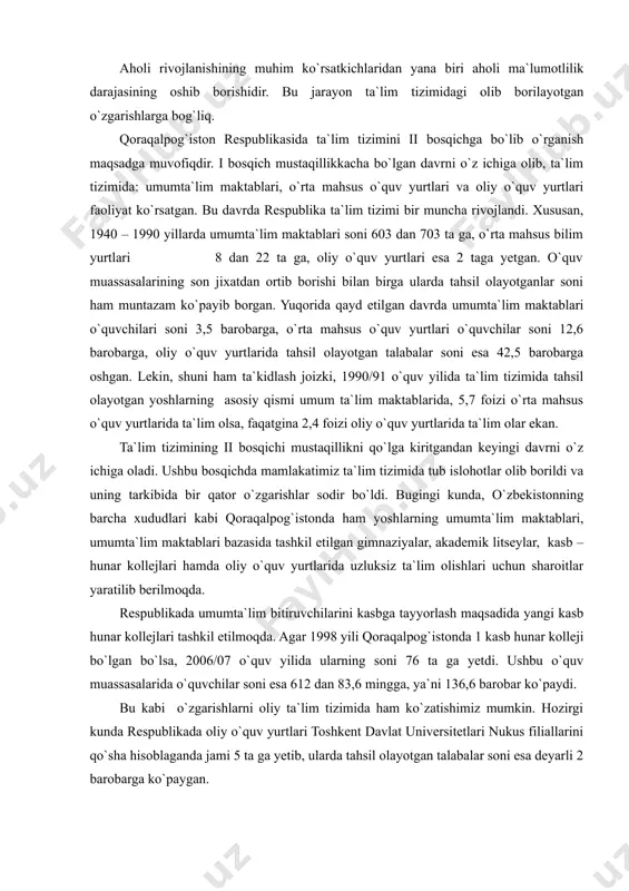 l ko`zga tashlanadi. hozirgi davrda qoraqalpog`istonning demografik vaziyati aholi takror barpo bo`lishi uchun maqbul hisoblanadi. tug`ilishning yig`indi koeffitsiyenti (har bir 15-49 yoshdagi ayolga to`g`ri kelgan bolalar soni) 2000- 2006 yillarda 2,5 promilleni tashkil etib, bu ko`rsatkich respublikada demografik rivojlanishning o`rtacha darajada ekanligidan dalolat beradi. aholi rivojlanishining muhim ko`rsatkichlaridan yana biri aholi ma`lumotlilik darajasining oshib borishidir. bu jarayon ta`lim tizimidagi olib borilayotgan o`zgarishlarga bog`liq. qoraqalpog`iston respublikasida ta`lim tizimini ii bosqichga bo`lib o`rganish maqsadga muvofiqdir. i bosqich mustaqillikkacha bo`lgan davrni o`z ichiga olib, ta`lim tizimida: umumta`lim maktablari, o`rta mahsus o`quv yurtlari va oliy o`quv yurtlari faoliyat ko`rsatgan. bu davrda respublika ta`lim tizimi bir muncha rivojlandi. xususan, 1940 – 1990 yillarda umumta`lim maktablari soni 603 dan 703 ta ga, o`rta mahsus bilim yurtlari 8 dan 22 ta ga, oliy o`quv yurtlari esa 2 taga yetgan. o`quv muassasalarining son jixatdan ortib borishi bilan birga ularda tahsil olayotganlar soni ham muntazam ko`payib borgan. yuqorida qayd …
