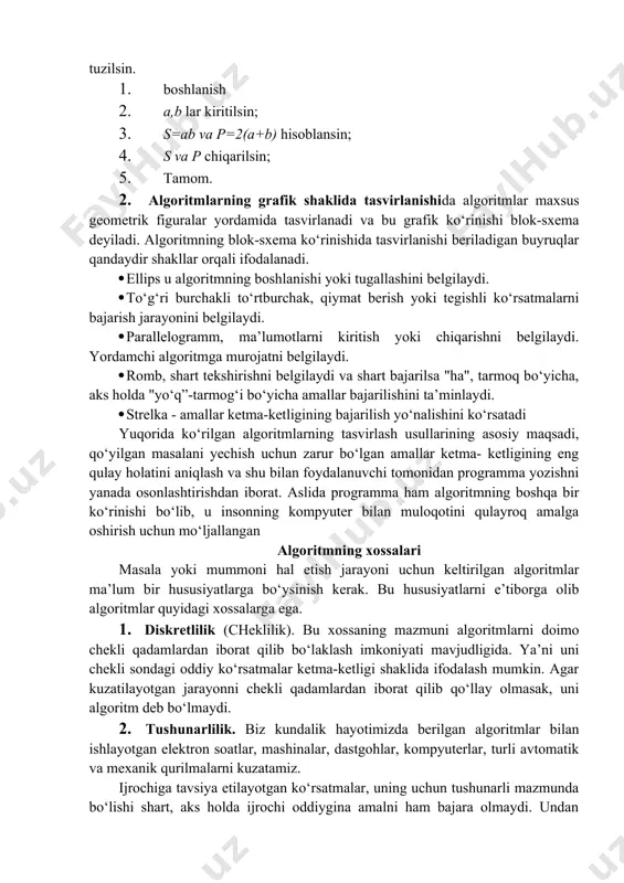 alar formula yoki grafik usullarda va sanoatda esa so‘zlar yordamida tasvirlanish mumkin. 1. algoritmning so‘zlar orqali ifodalanishi. bu usulda ijrochi uchun beriladigan har bir ko‘rsatma jumlalar, so‘zlar orqali buyruq shaklida beriladi. misol. to‘g’ri to‘rtburchakning yuzasi va peremetrini hisoblash algoritmi tuzilsin. 1. boshlanish 2. a,b lar kiritilsin; 3. s=ab va p=2(a+b) hisoblansin; 4. s va p chiqarilsin; 5. tamom. 2. algoritmlarning grafik shaklida tasvirlanishida algoritmlar maxsus geometrik figuralar yordamida tasvirlanadi va bu grafik ko‘rinishi blok-sxema deyiladi. algoritmning blok-sxema ko‘rinishida tasvirlanishi beriladigan buyruqlar qandaydir shakllar orqali ifodalanadi. · ellips u algoritmning boshlanishi yoki tugallashini belgilaydi. · to‘g‘ri burchakli to‘rtburchak, qiymat berish yoki tegishli ko‘rsatmalarni bajarish jarayonini belgilaydi. · parallelogramm, ma’lumotlarni kiritish yoki chiqarishni belgilaydi. yordamchi algoritmga murojatni belgilaydi. · romb, shart tekshirishni belgilaydi va shart bajarilsa "ha", tarmoq bo‘yicha, aks holda "yo‘q”-tarmog‘i bo‘yicha amallar bajarilishini ta’minlaydi. · strelka - amallar ketma-ketligining bajarilish yo‘nalishini ko‘rsatadi yuqorida ko‘rilgan algoritmlarning tasvirlash usullarining asosiy maqsadi, qo‘yilgan …