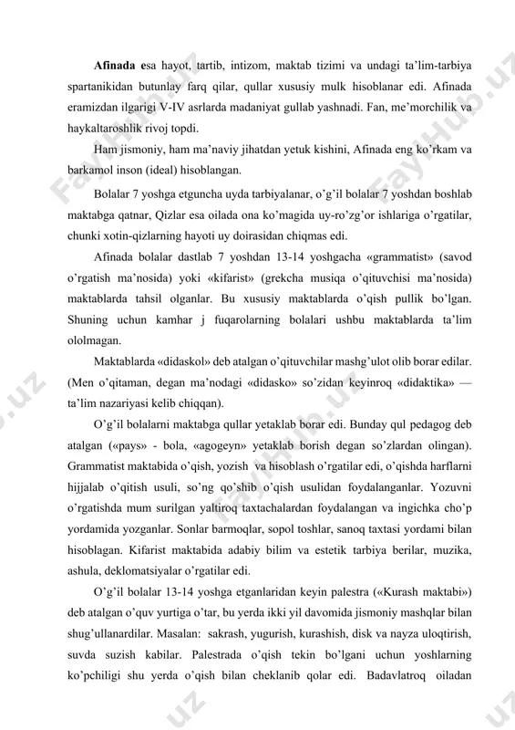 maktabida adabiy bilim va estetik tarbiya berilar, muzika, ashula, deklomatsiyalar o’rgatilar edi. o’g’il bolalar 13-14 yoshga etganlaridan keyin palestra («kurash maktabi») deb atalgan o’quv yurtiga o’tar, bu yerda ikki yil davomida jismoniy mashqlar bilan shug’ullanardilar. masalan: sakrash, yugurish, kurashish, disk va nayza uloqtirish, suvda suzish kabilar. palestrada o’qish tekin bo’lgani uchun yoshlarning ko’pchiligi shu yerda o’qish bilan cheklanib qolar edi. badavlatroq oiladan bo’lganlari esa palestrani tugatgach gimnaziyaga (jismoniy, ijtimoiy tarbiya) kirar edi. ularga falsafa, siyosat, adabiyot fanlari o’rgatilar, tahsilni tugatganlar davlat boshqaruvida qatnashishlari mumkin edi. nihoyat, spartada bo’lgani kabi, afinada ham 18 dan 20 yoshgacha bo’lgan yoshlar efeblar qatoriga o’tib, harbiy xizmatga tayyorlanar va siyosiy bilimlarini oshirishni davom ettirardilar. aholining ko’pchilik qismi bolalarni maktablarda o’qita olmaganligi sababli ularga kasb-hunar o’rgatish odat tusiga kirgan edi. ayrim xatsavodi bor ota-onalar bolalariga o’qishni o’zlari o’rgatar edilar. bu davlat tomonidan qonunlashtirilib qo’yilib bechorahol tabaqaga mansub ota-onalar o’z bolalariga biror kasbni o’rgatishga majbur edilar. aks …