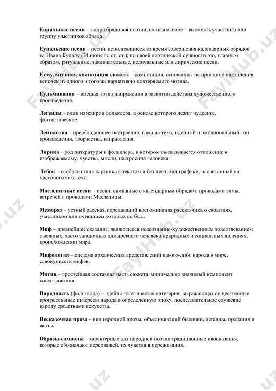 заклинательные, величальные или лирические песни. кумулятивная композиция сюжета – композиция, основанная на принципе накопления цепочек из одного и того же вариативно повторяемого мотива. кульминация – высшая точка напряжения в развитии действия художественного произведения. легенды – один из жанров фольклора, в основе которого лежит чудесное, фантастическое. лейтмотив – преобладающее настроение, главная тема, идейный и эмоциональный тон произведения, творчества, направления. лирика – род литературы и фольклора, в котором высказывается отношение к изображаемому, чувства, мысли, настроения человека. лубок – особого стиля картинка с текстом и без него; вид графики, расчитанный на массового читателя. масленичные песни – песни, связанные с календарным обрядом: проводами зимы, встречей и проводами масленицы. меморат – устный рассказ, передающий воспоминания рассказчика о событиях, участником или очевидцем которых он был. миф – древнейшее сказание, являющееся неосознанно-художественным повествованием о важных, часто загадочных для древнего человека природных и социальных явлениях, происхождении мира. мифология – система архаических представлений какого-либо народа о мире, совокупность мифов. …