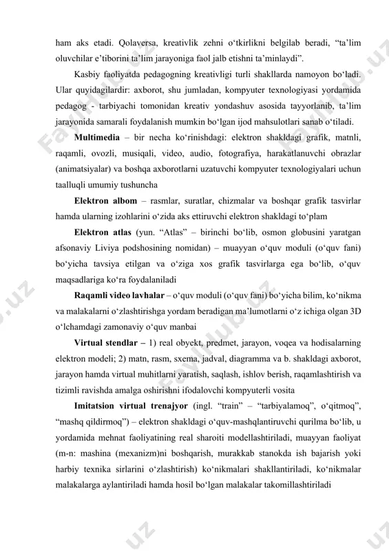 t, predmet, jarayon, voqea va hodisalarning elektron modeli; 2) matn, rasm, sxema, jadval, diagramma va b. shakldagi axborot, jarayon hamda virtual muhitlarni yaratish, saqlash, ishlov berish, raqamlashtirish va tizimli ravishda amalga oshirishni ifodalovchi kompyuterli vosita imitatsion virtual trenajyor (ingl. “train” – “tarbiyalamoq”, o‘qitmoq”, “mashq qildirmoq”) – elektron shakldagi o‘quv-mashqlantiruvchi qurilma bo‘lib, u yordamida mehnat faoliyatining real sharoiti modellashtiriladi, muayyan faoliyat (m-n: mashina (mexanizm)ni boshqarish, murakkab stanokda ish bajarish yoki harbiy texnika sirlarini o‘zlashtirish) ko‘nikmalari shakllantiriladi, ko‘nikmalar malakalarga aylantiriladi hamda hosil bo‘lgan malakalar takomillashtiriladi multimedia mahsulotlari – o‘zida aktning dasturiy va texnik imkoniyatlari asosida audio, video, matn, grafika va animatsiya effektlari asosida o‘quv materialini tinglovchilarga yetkazib berilishini mujassamlashtirgan ishlanma (mahsulot)lar audio va video vizual materiallar – o‘quv axborotlarini kompyuter texnologiyasi yordamida ovozli va vizual shaklda qabul qilinishini ta’minlovchi materallar video animatsiyalar – chizilgan (rasmli) yoki kichik hajmli obraz (hajmiy, qo‘g‘irchoq yoki o‘yinchoqli obyekt)larni harakatga keltirish va bu harakatning har bir bosqichini …