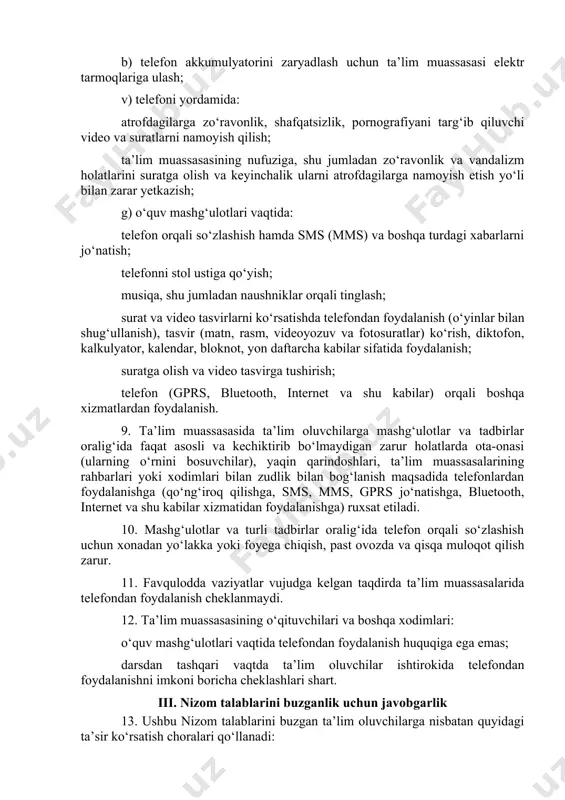 ziladigan o‘quv mashg‘ulotlari va tadbirlar (saflanish, tarbiyaviy soatlar, bayram, sport tadbirlari va shu kabilar) boshlanishidan oldin ta’lim oluvchilar: telefonini o‘chirib qo‘yishi; telefonini portfeli, sumkasi va shu kabilarga solib qo‘yishi shart. 8. ta’lim oluvchilarga quyidagilar qat’iyan taqiqlanadi: a) telefonini bo‘yniga osib olish, ko‘krak cho‘ntaklarida, shim, yubkalari cho‘ntaklarida va shu kabilarda saqlash; b) telefon akkumulyatorini zaryadlash uchun ta’lim muassasasi elektr tarmoqlariga ulash; v) telefoni yordamida: atrofdagilarga zo‘ravonlik, shafqatsizlik, pornografiyani targ‘ib qiluvchi video va suratlarni namoyish qilish; ta’lim muassasasining nufuziga, shu jumladan zo‘ravonlik va vandalizm holatlarini suratga olish va keyinchalik ularni atrofdagilarga namoyish etish yo‘li bilan zarar yetkazish; g) o‘quv mashg‘ulotlari vaqtida: telefon orqali so‘zlashish hamda sms (mms) va boshqa turdagi xabarlarni jo‘natish; telefonni stol ustiga qo‘yish; musiqa, shu jumladan naushniklar orqali tinglash; surat va video tasvirlarni ko‘rsatishda telefondan foydalanish (o‘yinlar bilan shug‘ullanish), tasvir (matn, rasm, videoyozuv va fotosuratlar) ko‘rish, diktofon, kalkulyator, kalendar, bloknot, yon daftarcha kabilar sifatida foydalanish; suratga olish va video …