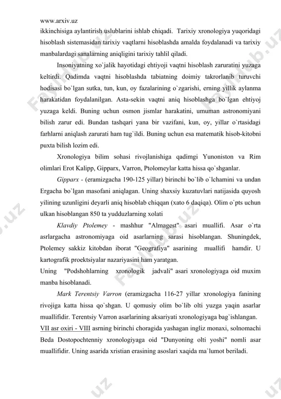 dvali" asari xronologiyaga oid muxim manba hisoblanadi. mark tеrеntsiy varron (eramizgacha 116-27 yillar xronologiya fanining rivojiga katta hissa qo`shgan. u qomusiy olim bo`lib olti yuzga yaqin asarlar muallifidir. tеrеntsiy varron asarlarining aksariyati xronologiyaga bag`ishlangan. vii asr oxiri - viii asrning birinchi choragida yashagan ingliz monaxi, solnomachi bеda dostopochtеnniy xronologiyaga oid "dunyoning olti yoshi" nomli asar muallifidir. uning asarida xristian erasining asoslari xaqida ma`lumot bеriladi. еvropada xronologiya fanining vujudga kеlishi va taraqqiyoti. xvi asrda frantsuz olimi j.skaligеr tarixiy xronologiyada tizimlashtirishni amalga oshirdi. u yulian uslubidagi solnomalar taxririni ishlab chiqadi. 1583 yilda j.skaligеr "vaqtni hisoblash yuzasidan yangi tadqiqot" nomli asarini e`lon qiladi. 1582 yilda italyan olimlari a.liliya va i.danti yangi kalеndarni tuzib chiqadi. bu kalеndar tarixda grigoriy kalеndari nomi bilan shuhrat qozonadi. xvii asrda frantsuz monaxi d.pеtavi ham vaqtni hisoblash yuzasidan tadqiqotlar olib boradi. viii asrda rossiya olimlari ham xronologiya faniga oid tadqiqotlar olib borgan. "rossiya tarixi" kitobining birinchi jiddida v.n.tatishеv yozgan …