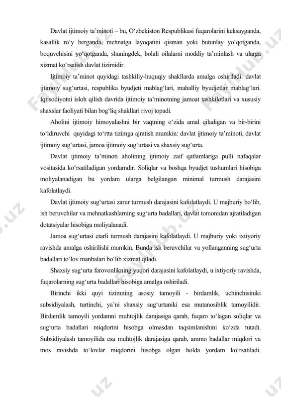 ilar va yollanganning sug‘urta badallari to‘lov manbalari bo‘lib xizmat qiladi. shaxsiy sug‘urta farovonlikning yuqori darajasini kafolatlaydi, u ixtiyoriy ravishda, fuqarolarning sug‘urta badallari hisobiga amalga oshiriladi. birinchi ikki quyi tizimning asosiy tamoyili - birdamlik, uchinchisiniki subsidiyalash, turtinchi, ya’ni shaxsiy sug‘urtaniki esa mutanosiblik tamoyilidir. birdamlik tamoyili yordamni muhtojlik darajasiga qarab, fuqaro to‘lagan soliqlar va sug‘urta badallari miqdorini hisobga olmasdan taqsimlanishini ko‘zda tutadi. subsidiyalash tamoyilida esa muhtojlik darajasiga qarab, ammo badallar miqdori va mos ravishda to‘lovlar miqdorini hisobga olgan holda yordam ko‘rsatiladi. mutanosiblik tamoyili to‘langan sug‘urta badallariga proportsional miqdorda yordam ko‘rsatishni ko‘zda tutadi. yuqorida qayd etilganlardan tashqari ijtimoiy himoyaning yana bir necha tamoyillari qo‘llanadi: · umumiylik; · ochiqlik; · ko‘ptomonlamalik; · ta’minot turlarining turfa xilligi; · muvofiqlik (ya’ni ijtimoiy yordam miqdorini iqtisodiy taraqqiyot darajasiga mosligi). birinchi ikki tizim o‘zaro bog‘liq va bir-birini to‘ldiradi. davlat ijtimoiy ta’minoti va sug‘urtasining quyidagi turlari mavjud: · davlat ijtimoiy sug‘urtasi bo‘yicha nafaqalar va boshqa ijtimoiy nafaqalar; · davlat …