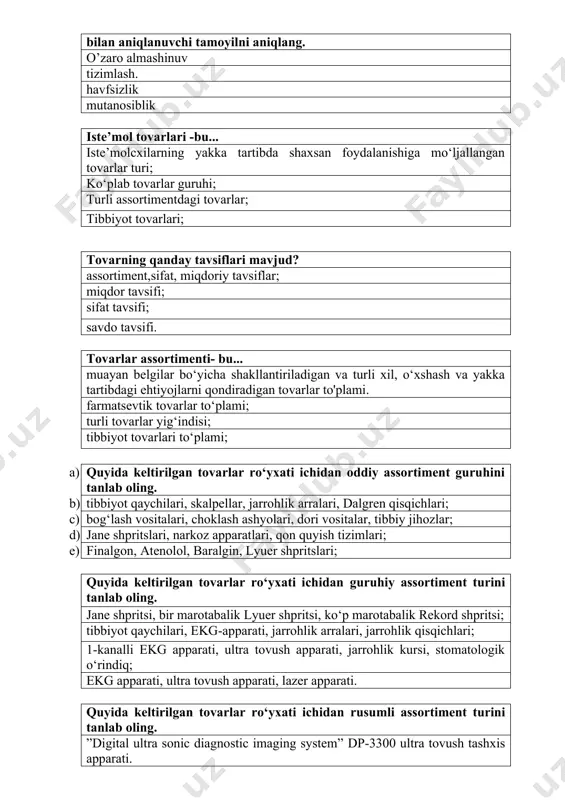 r ro‘yxati ichidan oddiy assortiment guruhini tanlab oling. b) tibbiyot qaychilari, skalpellar, jarrohlik arralari, dalgren qisqichlari; c) bog‘lash vositalari, choklash ashyolari, dori vositalar, tibbiy jihozlar; d) jane shpritslari, narkoz apparatlari, qon quyish tizimlari; e) finalgon, atenolol, baralgin, lyuer shpritslari; quyida keltirilgan tovarlar ro‘yxati ichidan guruhiy assortiment turini tanlab oling. jane shpritsi, bir marotabalik lyuer shpritsi, ko‘p marotabalik rekord shpritsi; tibbiyot qaychilari, ekg-apparati, jarrohlik arralari, jarrohlik qisqichlari; 1-kanalli ekg apparati, ultra tovush apparati, jarrohlik kursi, stomatologik o‘rindiq; ekg apparati, ultra tovush apparati, lazer apparati. quyida keltirilgan tovarlar ro‘yxati ichidan rusumli assortiment turini tanlab oling. ”digital ultra sonic diagnostic imaging system” dp-3300 ultra tovush tashxis apparati. lister qaychilari, ekg-apparati, jarrohlik arralari, jarrohlik qisqichlari; 1- kanalli ekg apparati, 2- kanalli ekg apparati, jarrohlik kursi, stomatologik o‘rindiq; jane shpritsi, bir marotabalik lyuer shpritsi, ko‘p marotabalik rekord shpritsi; quyida keltirilgan tovarlar ro‘yxati ichidan aralash assortimentidagi tovarlarni tanlab oling. bog‘lash vositalari, ketgut, baralgin tabletkasi, tibbiy jihozlar …