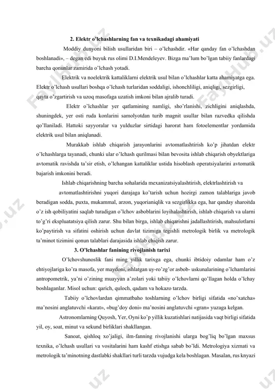 yordamida elektrik usul bilan aniqlanadi. murakkab ishlab chiqarish jarayonlarini avtomatlashtirish ko’p jihatdan elektr o’lchashlarga tayanadi, chunki ular o’lchash qurilmasi bilan bevosita ishlab chiqarish obyektlariga avtomatik ravishda ta’sir etish, o’lchangan kattaliklar ustida hisoblash operatsiyalarini avtomatik bajarish imkonini beradi. ishlab chiqarishning barcha sohalarida mexanizatsiyalashtirish, elektrlashtirish va avtomatlashtirishni yuqori darajaga ko’tarish uchun hozirgi zamon talablariga javob beradigan sodda, puxta, mukammal, arzon, yuqorianiqlik va sezgirlikka ega, har qanday sharoitda o’z ish qobiliyatini saqlab turadigan o’lchov asboblarini loyihalashtirish, ishlab chiqarish va ularni to’g’ri ekspluatatsiya qilish zarur. shu bilan birga, ishlab chiqarishni jadallashtirish, mahsulotlarni ko’paytirish va sifatini oshirish uchun davlat tizimiga tegishli metrologik birlik va metrologik ta’minot tizimini qonun talablari darajasida ishlab chiqish zarur. 3. o’lchashlar fanining rivojlanish tarixi o’lchovshunoslik fani ming yillik tarixga ega, chunki ibtidoiy odamlar ham o’z ehtiyojlariga ko’ra masofa, yer maydoni, ishlatgan uy-ro’zg’or asbob- uskunalarining o’lchamlarini antropometrik, ya’ni o’zining muayyan a’zolari yoki tabiiy o’lchovlarni qo’llagan holda o’lchay boshlaganlar. misol uchun: qarich, quloch, …
