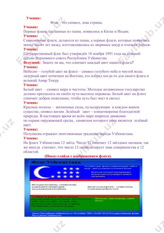 в! будь здоров, человек, счастлив будь, человек, славься мудрый народ мой, во веки веков! ведущий: мой край родной, я о тебе пою, ты для меня – вовеки несравненный! поэты славят родину свою, и голос звучит во вселенной. викторина о государственных символах (показ слайдов) заключительное слово учителя: если сложить лист бумаги, на нем останется линия сгиба. значит, бумага имеет память? а есть ли память у камня, дерева, цветка? а человек? всегда ли он помнит свою историю? всегда ли гордится своей родиной? ведущий: мы должны расти патриотами своей страны и гордиться ею. сегодня мы с вами сделали один маленький шаг по дороге развития чувства патриотизма и любви к своей родине. ведущий: берегите родину. берегите ее тишину и покой это небо и солнце, этот хлеб на столе. все участники. берегите родину. без нее нам не жить. берегите ее, чтобы вечно ей быть! подведение итогов мероприятия. флаг узбекистана закон республики узбекистан от 18 ноября …