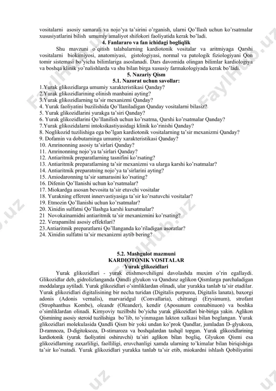 n ko’rsatma, qarshi ko’rsatmalar qanday? 7.yurak glikozidalarni intoksikastiyasidagi klinik ko’rinishi qanday? 8. noglikozid tuzilishiga ega bo’lgan kardiotonik vositalarning ta’sir mexanizmi qanday? 9. dofamin va dobutaminga umumiy xarakteristikasi qanday? 10. amrinonning asosiy ta’sirlari qanday? 11. amrinonning nojo’ya ta’sirlari qanday? 12. antiaritmik preparatlarning tasnifini ko’rsating? 13. antiaritmik preparatlarning ta’sir mexanizmi va ularga karshi ko’rsatmalar? 14. antiaritmik preparatning nojo’ya ta’sirlarini ayting? 15. amiodaronning ta’sir samarasini ko’rsating? 16. difenin qo’llanishi uchun ko’rsatmalar? 17. miokardga asosan bevosita ta’sir etuvchi vositalar 18. yurakning efferent innervastiyasiga ta’sir ko’rsatuvchi vositalar? 19. etmozin qo’llanishi uchun ko’rsatmalar? 20. xinidin sulfatni qo’llashga karshi kursatmalar? 21 novokainamidni antiaritmik ta’sir mexanizmini ko’rsating? 22. verapamilni asosiy effektlari? 23.antiaritmik preparatlarni qo’llanganda ko’riladigan asoratlar? 24. xinidin sulfatni ta’sir mexanizmi aytib bering? 5.2. mashgulot mazmuni kardiotonik vositalar yurak glikozidlari yurak glikozidlari - yurak etishmovchiligni davolashda muҳim o’rin egallaydi. glikozidlar deb, gidrolizlanganda qandli glyukon va qandsnz aglikon qismlarga parchaladigan moddalarga aytiladi. yurak glikozidlari o’simliklardan olinadi, ular yurakka tanlab …