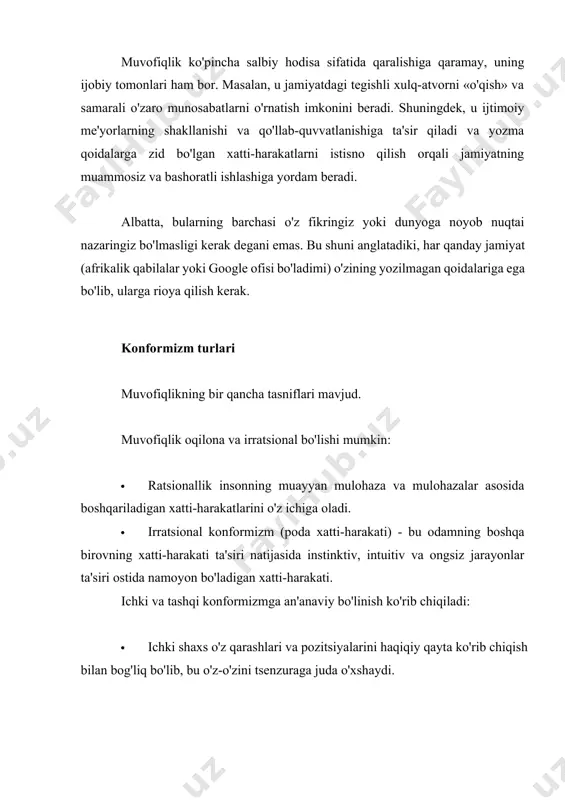 uni davomida doimo muvofiqlik namoyon bo'lishiga duch keladi: ofisda, ishga ketayotganda, supermarketda, oilada. shuning uchun, bu xatti-harakatlar modeliga bo'ysunmaydigan siz ekanligingizga ishonish sodda. aksincha, bu qoidalar va me'yorlarni qabul qilish orqali qanday qilib yaxlit va uyg'un shaxs bo'lib qolish haqida. bu yerda tipik misollar konformizm. · o'smir ma'lum bir uslubda kiyinadi, chunki u o'zining ijtimoiy guruhining qolgan qismiga mos kelishni xohlaydi. · 20 yoshli talaba ziyofatda ichadi, chunki uning barcha do'stlari buni qilmoqda va u g'alati ko'rinishni xohlamaydi. · bir ayol kitob klubida muhokama qilish uchun kitob o'qiydi. bu unga yoqdi. keyinchalik kitob klubida hamma romanni tanqid qiladi va u oxir-oqibat ularning fikriga rozi bo'ladi (yoki faqat tashqi tomondan, yoki ichkarida, ya'ni u haqiqatan ham kitobni yomon deb o'ylay boshlaydi). · sinfdagi har bir kishi may ta'tillari uchun qaerga borishni hal qilganda, sinfning bir qismi qat'iy ravishda bitta variantni taklif qiladi, qolganlari esa hech qanday nizo bo'lmasligi uchun rozi bo'lishadi …