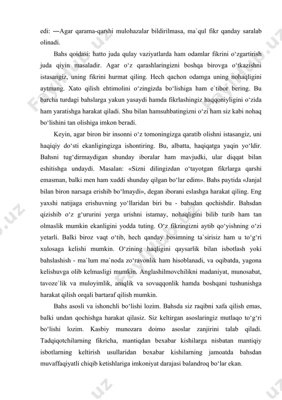 f qilish mumkin. bahs asosli va ishonchli bo‘lishi lozim. bahsda siz raqibni xafa qilish emas, balki undan qochishga harakat qilasiz. siz keltirgan asoslaringiz mutlaqo to‘g‘ri bo‘lishi lozim. kasbiy munozara doimo asoslar zanjirini talab qiladi. tadqiqotchilarning fikricha, mantiqdan bexabar kishilarga nisbatan mantiqiy isbotlarning keltirish usullaridan boxabar kishilarning jamoatda bahsdan muvaffaqiyatli chiqib ketishlariga imkoniyat darajasi balandroq bo‘lar ekan. kasbga doir bahsda o‘zini tutish uslubi doimo muloyimlik kasb etishi zarur. bosiq va mulozamatli odam doimo g‘olib keladi. so‘zamollik diqqatli jimlik bilan almashishi lozim. jizzakilik va asabiylashishga o‘rin yo‘q. individual bahsda muximi- asos, mantiq va dalillardir. imo-ishoralar va hayqirishlarni qabul qilish mumkin emas. cho‘zilib ketadigan bahslarda har ikkala taraf o‘zining axloqi haqida o‘ylab ko‘rishi lozim. har holda gap bunday baxyalarda singan kosa ustida ketmaydi. janjallarga sababchi bo‘ladigan odamlar o‘zi haqida o‘ylab ko‘radigan bo‘lsa, odatda «asablari hech narsaga yaramasligiga amin bo‘ladi». lekin bu degani sof vijdon bilan ochiqchasiga urishaverish kerak degani emas. bunday odamlarga «nima …